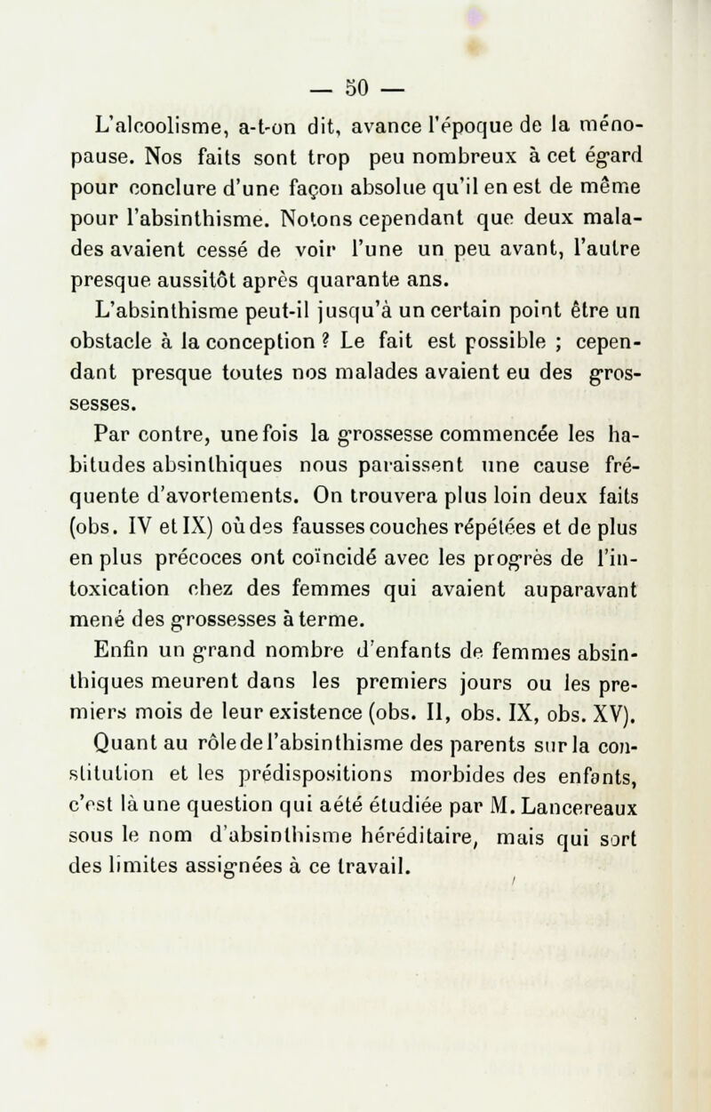 L'alcoolisme, a-t-on dit, avance l'époque de la méno- pause. Nos faits sont trop peu nombreux à cet égard pour conclure d'une façon absolue qu'il en est de même pour l'absinthisme. Notons cependant que deux mala- des avaient cessé de voir l'une un peu avant, l'autre presque aussitôt après quarante ans. L'absinthisme peut-il jusqu'à un certain point être un obstacle à la conception ? Le fait est possible ; cepen- dant presque toutes nos malades avaient eu des gros- sesses. Par contre, une fois la grossesse commencée les ha- bitudes absinlhiques nous paraissent une cause fré- quente d'avortements. On trouvera plus loin deux faits (obs. IV et IX) où des fausses couches répélées et de plus en plus précoces ont coïncidé avec les progrès de l'in- toxication chez des femmes qui avaient auparavant mené des grossesses à terme. Enfin un grand nombre d'enfants de femmes absin- lhiques meurent dans les premiers jours ou les pre- miers mois de leur existence (obs. Il, obs. IX, obs. XV). Quant au rôledel'absinthisme des parents sur la con- stitution et les prédispositions morbides des enfants, c'est là une question qui aété étudiée par M.Lancereaux sous le nom d'absinlhisme héréditaire, mais qui sort des limites assignées à ce travail.