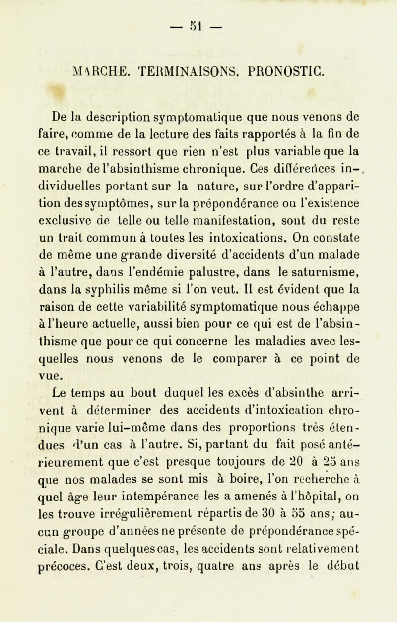 MARCHE. TERMINAISONS. PRONOSTIC. De la description symptomatique que nous venons de faire, comme de la lecture des faits rapportés à la fin de ce travail, il ressort que rien n'est plus variable que la marche de l'absinthisme chronique. Ces différences in-, dividuelles portant sur la nature, sur l'ordre d'appari- tion dessymptômes, sur la prépondérance ou l'existence exclusive de telle ou telle manifestation, sont du reste un trait commun à toutes les intoxications. On constate de même une grande diversité d'accidents d'un malade à l'autre, dans l'endémie palustre, dans le saturnisme, dans la syphilis même si l'on veut. Il est évident que la raison de cette variabilité symptomatique nous échappe àl'heure actuelle, aussi bien pour ce qui est de l'absin- thisme que pour ce qui concerne les maladies avec les- quelles nous venons de le comparer à ce point de vue. Le temps au bout duquel les excès d'absinthe arri- vent à déterminer des accidents d'intoxication chro- nique varie lui-même dans des proportions très éten- dues d'un cas à l'autre. Si, partant du fait posé anté- rieurement que c'est presque toujours de 20 à 25 ans que nos malades se sont mis à boire, l'on recherche à quel âge leur intempérance les a amenés à l'hôpital, on les trouve irrégulièrement répartis de 30 à 55 ans; au- cun groupe d'années ne présente de prépondérance spé- ciale. Dans quelques cas, les accidents sont relativement précoces. C'est deux, trois, quatre ans après le début