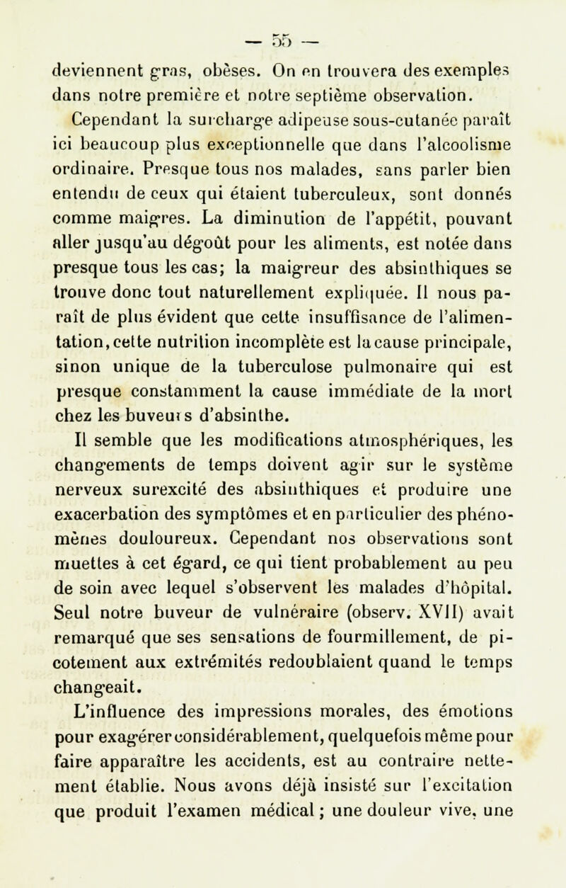 deviennent gras, obèses. On en trouvera des exemples dans notre première et notre septième observation. Cependant la surcharge adipeuse sous-cutanéc paraît ici beaucoup plus exceptionnelle que dans l'alcoolisme ordinaire. Presque tous nos malades, sans parler bien entendu de ceux qui étaient tuberculeux, sont donnés comme maigres. La diminution de l'appétit, pouvant aller jusqu'au dégoût pour les aliments, est notée dans presque tous les cas; la maigreur des absinlhiques se trouve donc tout naturellement expliquée. Il nous pa- raît de plus évident que cette insuffisance de l'alimen- tation, cette nutrition incomplète est lacause principale, sinon unique de la tuberculose pulmonaire qui est presque constamment la cause immédiate de la mort chez les buveui s d'absinthe. Il semble que les modifications atmosphériques, les changements de temps doivent agir sur le système nerveux surexcité des absinthiques et produire une exacerbation des symptômes et en particulier des phéno- mènes douloureux. Cependant nos observations sont muettes à cet égard, ce qui tient probablement au peu de soin avec lequel s'observent lés malades d'hôpital. Seul notre buveur de vulnéraire (observ. XVII) avait remarqué que ses sensations de fourmillement, de pi- cotement aux extrémités redoublaient quand le temps chang-eait. L'influence des impressions morales, des émotions pour exagérer considérablement, quelquefois même pour faire apparaître les accidents, est au contraire nette- ment établie. Nous avons déjà insisté sur l'excitation que produit l'examen médical ; une douleur vive, une