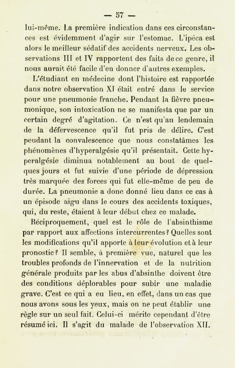 lui-même. I.a première indication dans ces circonstan- ces est évidemment d'agir sur l'estomac. L'ipéca est alors le meilleur sédatif des accidents nerveux. Les ob- servations III et IV rapportent des faits de ce genre, il nous aurait été facile d'en donner d'autres exemples. L'étudiant en médecine dont l'histoire est rapportée dans notre observation XI était entré dans le service pour une pneumonie franche. Pendant la fièvre pneu- monique, son intoxication ne se manifesta que par un certain degré d'agitation. Ce n'est qu'au lendemain de la défervescence qu'il fut pris de délire. C'est peudanl la convalescence que nous constatâmes les phénomènes d'hyperalgésie qu'il présentait. Cette hy- peralgésie diminua notablement au bout de quel- ques jours et fut suivie d'une période de dépression très marquée des forces qui fut elle-même de peu de durée. La pneumonie a donc donné lieu dans ce cas à un épisode aigu dans le cours des accidents toxiques, qui, du reste, étaient à leur début chez ce malade. Réciproquement, quel est le rôle de l'absinthisme par rapport aux affections intercurrentes? Quelles sont les modifications qu'il apporte à leur évolution et à leur pronostic? Il semble, à première vue, naturel que les troubles profonds de l'innervation et de la nutrition générale produits par les abus d'absinthe doivent être des conditions déplorables pour subir une maladie grave. C'est ce qui a eu lieu, en effet, dans un cas que nous avons sous les yeux, mais on ne peut établir une règle sur un seul fait, Celui-ci mérite cependant d'être résumé ici. Il s'agit du malade de l'observation XII.