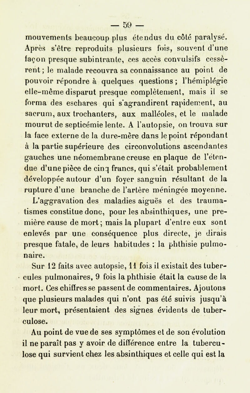 mouvements beaucoup plus étendus du côté paralysé. Après s'être reproduits plusieurs fois, souvent d'une façon presque subintranle, ces accès convulsifs cessè- rent ; le malade recouvra sa connaissance au point de pouvoir répondre à quelques questions ; l'hémiplégie elle-même disparut presque complètement, mais il se forma des eschares qui s'agrandirent rapidement, au sacrum, aux trochanters, aux malléoles, et le malade mourut de septicémie lente. A l'autopsie, on trouva sur la face externe de la dure-mère dans le point répondant à la partie supérieure des circonvolutions ascendantes gauches une néornembrane creuse en plaque de l'éten- due d'une pièce de cinq francs, qui s'était probablement développée autour d'un foyer sanguin résultant de la rupture d'une branche de l'artère méningée moyenne. L'aggravation des maladies aiguës et. des trauma- tismes constitue donc, pour les absinthiques, une pre- mière cause de mort; mais la plupart d'entre eux sont enlevés par une conséquence plus directe, je dirais presque fatale, de leurs habitudes : la phthisie pulmo- naire. Sur 12 faits avec autopsie, H fois il existait des tuber- cules pulmonaires, 9 fois la phthisie était la cause de la mort. Ces chiffres se passent de commentaires. Ajoutons que plusieurs malades qui n'ont pas été suivis jusqu'à leur mort, présentaient des signes évidents de tuber- culose. Au point de vue de ses symptômes et de son évolution il ne paraît pas y avoir de différence entre la tubercu- lose qui survient chez les absinthiques et celle qui est la