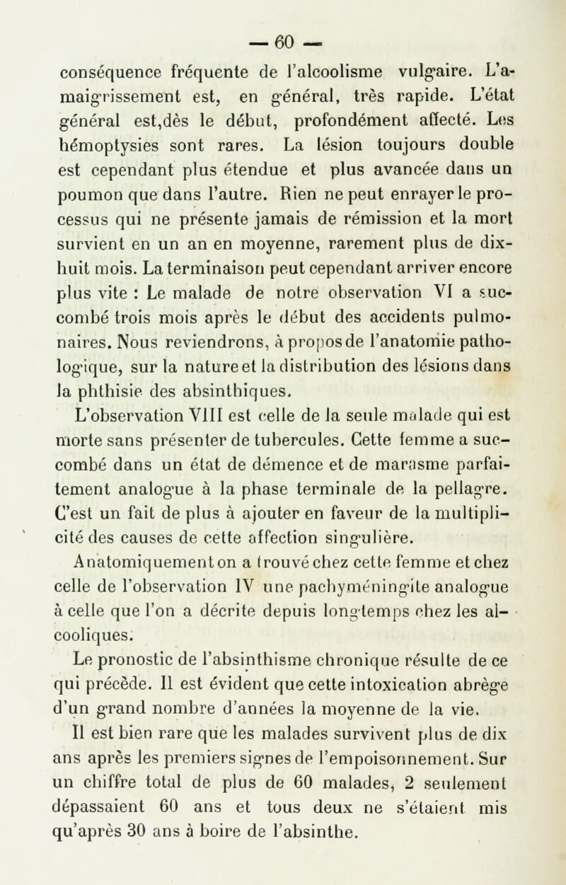 conséquence fréquente de l'alcoolisme vulgaire. L'a- maigrissement est, en général, très rapide. L'état général est,dès le début, profondément affecté. Les hémoptysies sont rares. La lésion toujours double est cependant plus étendue et plus avancée dans un poumon que dans l'autre. Rien ne peut enrayer le pro- cessus qui ne présente jamais de rémission et la mort survient en un an en moyenne, rarement plus de dix- huit mois. La terminaison peut cependant arriver encore plus vite : Le malade de notre observation VI a suc- combé trois mois après le début des accidents pulmo- naires. Nous reviendrons, à propos de l'anatomie patho- logique, sur la natureet la distribution des lésions dans la phthisie des absinthiques. L'observation VIII est celle de la seule malade qui est morte sans présenter de tubercules. Cette femme a suc- combé dans un état de démence et de mar;isme parfai- tement analogue à la phase terminale de la pellagre. C'est un fait de plus à ajouter en faveur de la multipli- cité des causes de cette affection singulière. Anatomiquementon a trouvé chez cette femme et chez celle de l'observation IV une pachyméningite analogue à celle que l'on a décrite depuis longtemps chez les al- cooliques. Le pronostic de l'absinthisme chronique résulte de ce qui précède. 11 est évident que cette intoxication abrège d'un grand nombre d'années la moyenne de la vie, Il est bien rare que les malades survivent plus de dix ans après les premiers signes de l'empoisonnement. Sur un chiffre total de plus de 60 malades, 2 seulement dépassaient 60 ans et tous deux ne s'étaient mis qu'après 30 ans à boire de l'absinthe.