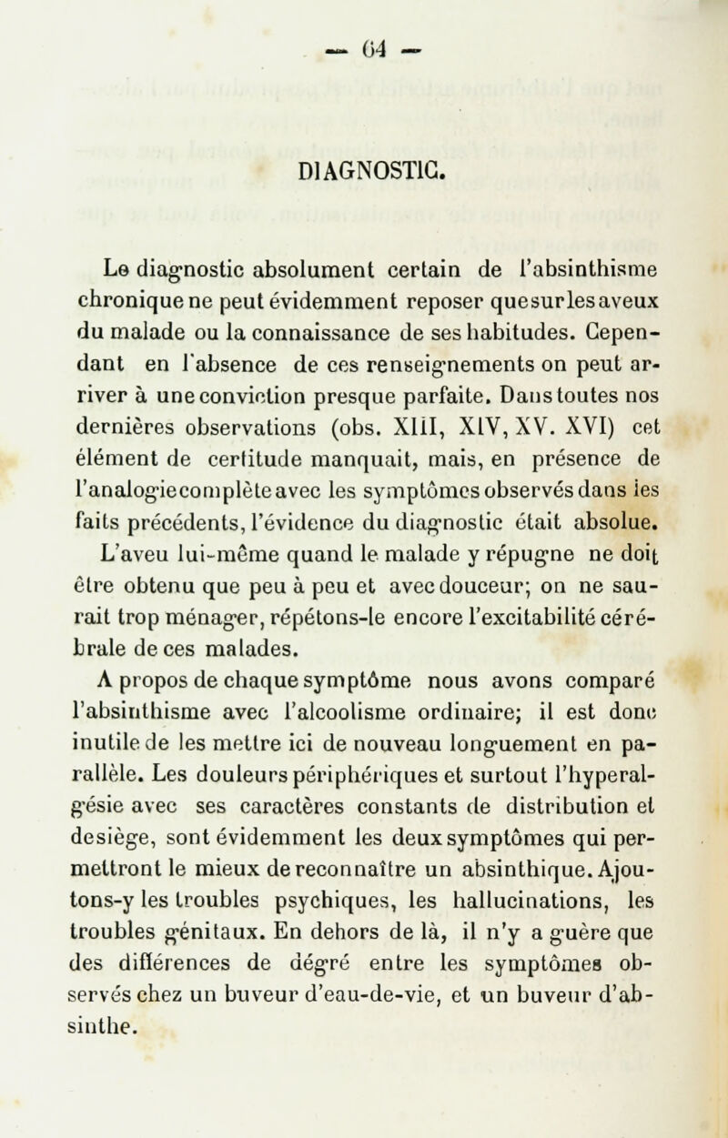 CA - DIAGNOSTIC. Lo diagnostic absolument certain de l'absinthisme chronique ne peut évidemment reposer que sur les aveux du malade ou la connaissance de ses habitudes. Cepen- dant en l'absence de ces renseignements on peut ar- river à une conviction presque parfaite. Dans toutes nos dernières observations (obs. Xlil, XIV, XV. XVI) cet élément de certitude manquait, mais, en présence de l'analogiecomplèteavec les symptômes observés dans ies faits précédents, l'évidence du diagnostic était absolue. L'aveu lui-même quand le malade y répugne ne doit être obtenu que peu à peu et avec douceur; on ne sau- rait trop ménager, répétons-le encore l'excitabilité céré- brale de ces malades. A propos de chaque symptôme nous avons comparé l'absinthisme avec l'alcoolisme ordinaire; il est dont; inutile de les mettre ici de nouveau longuement en pa- rallèle. Les douleurs périphériques et surtout l'hyperal- gésie avec ses caractères constants de distribution et desiège, sont évidemment les deux symptômes qui per- mettront le mieux de reconnaître un absinthique. Ajou- tons-y les troubles psychiques, les hallucinations, les troubles génitaux. En dehors de là, il n'y a guère que des difïérences de degré entre les symptômes ob- servés chez un buveur d'eau-de-vie, et un buveur d'ab- sinthe.