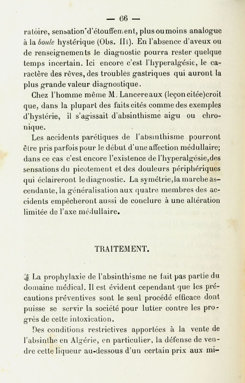 ralôire, sen&ation'd'étouffement, plus ou moins analogue à la boule hystérique (Obs. III). En l'absence d'aveux ou de renseignements Je diagnostic pourra rester quelque temps incertain. Ici encore c'est l'hyperalgésie, le ca- ractère des rêves, des troubles gastriques qui auront la plus grande valeur diagnostique. Chez l'homme même M. Lancereaux (leçoncitée)croit que, dans la plupart des faits cités comme des exemples d'hystérie, il s'agissait d'absinlhisme aigu ou chro- nique. Les accidents parétiques de l'absmthisme pourront êlre pris parfois pour le début d'une affection médullaire; dans ce cas c'est encore l'existence de l'hyperalgésie,des sensations du picotement et des douleurs périphériques qui éclaireront lediagnostic. La symétrie,la marcbe as- cendante, la généralisation aux quatre membres des ac- cidents empêcheront aussi de conclure à une altération limitée de l'axe médullaire. TRAITEMENT. '4 La prophylaxie de l'absinthisme ne fait pas partie du domaine médical. Il est évident cependant que les pré- cautions préventives sont le seul procédé efficace dont puisse se servir la société pour lutter contre les pro- grès de cette intoxication. Des conditions restrictives apportées à la vente de l'absinthe en Algérie, en particulier, la défense de ven- dre celte liqueur au-dessous d'un certain prix aux mi-