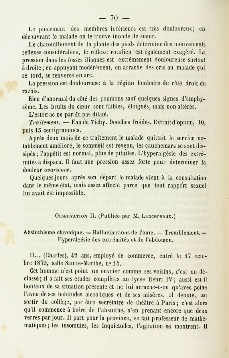 — /(.) — Le pincement des membres inférieurs est très douloureux; en découvrant !e malade on le trouve inondé de sueur. Le chatouillement de la plante des pieds détermine des mouvements réflexes considérables, le réflexe rotulien est également exagéré. La pression dans les fosses iliaques est extrêmement douloureuse surtout à droite ; en appuyant modérément, on arrache des cris au malade qui se tord, se renverse, en arc. La pression est douloureuse à la région lombaire du côté droit du rachis. Rien d'anormal du côté des poumons sauf quelques signes d'emphy- sème. Les bruits du cœur sont faibles, éloignés, mais non altérés. L'estoirac ne paraît pas dilaté. Traitement. — Eau de Vichy. Douches froides. Extrait d'opium, 10, puis 15 centigrammes. Après deux mois de ce traitement le malade quittait le service no- tablement amélioré, le sommeil est revenu, les cauchemars se sont dis- sipés; l'appétit est normal, plus de pituites. L'hyperalgésie des extré- mités a disparu. Il faut une pression assez forte pour déterminer la douleur ovarienne. Quelques jours après son départ le malade vient à la consultation dans le même état, mais assez affecté parce que tout rapport sexuel lui avait été impossible. Observation II. (Publiée par M. Lancereaux.) Absiuthisme chronique. —Hallucinations de l'ouïe. — Tremblement.— Hyper&lgésie des extrémités et de l'abdomen. H... (Charles), 42 ans, employé de commerce, entré le 17 octo- bre 189, salle Sainte-Marthe, n° 14. Cet homme n'est point un ouvrier comme ses voisins, c'est un dé- classé; il a fait ses études complètes au lycée Henri IV; aussi esl-il honteux de sa situation présente et ne lui arrache-t-on qu'avec peine l'aveu de ses habitudes alcooliques et de ses misères. 11 débute, au sortir du collège, par être secrétaire de théâtre à Paris; c'est alors qu'il commence à boire de l'absinthe, n'en prenant encore que deux verres par jour. Il part pour la province, se fait professeur de mathé- matiques; les insomnies, les inquiétudes, l'agitation se montrent. Il