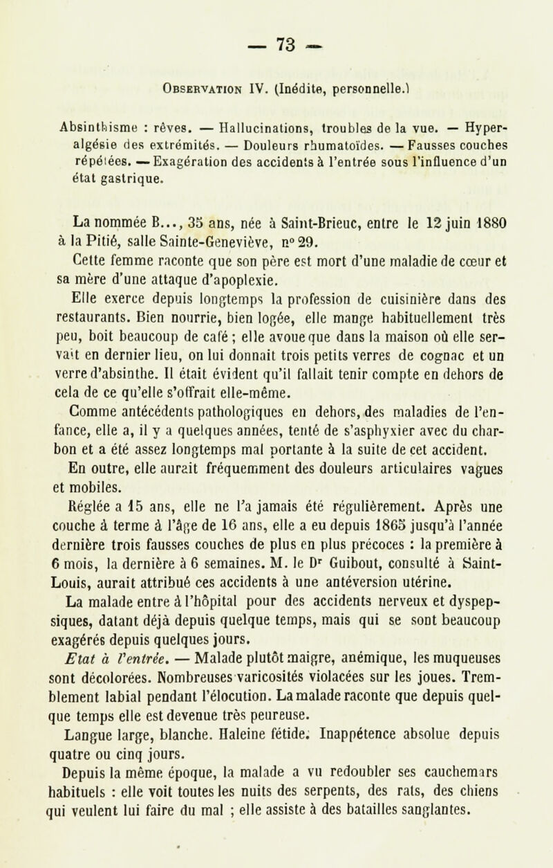 Observation IV. (Inédite, personnelle.1 Absinthisme : rêves. — Hallucinations, troubles de la vue. — Hyper- algésie des extrémités. — Douleurs rhumatoïdes. —Fausses couches répéiées. — Exagération des accidents à l'entrée sous l'influence d'un état gastrique. La nommée B..., 35 ans, née à Saint-Brieuc, entre le 12 juin 1880 à la Pitié, salle Sainte-Geneviève, n° 29. Cette femme raconte que son père est mort d'une maladie de cœur et sa mère d'une attaque d'apoplexie. Elle exerce depuis longtemps la profession de cuisinière dans des restaurants. Bien nourrie, bien logée, elle mange habituellement très peu, boit beaucoup de café ; elle avoue que dans la maison où elle ser- vait en dernier lieu, on lui donnait trois petits verres de cognac et un verre d'absinthe. Il était évident qu'il fallait tenir compte en dehors de cela de ce qu'elle s'offrait elle-même. Comme antécédents pathologiques en dehors, des maladies de l'en- fance, elle a, il y a quelques années, tenté de s'asphyxier avec du char- bon et a été assez longtemps mal portante à la suite de cet accident. En outre, elle aurait fréquemment des douleurs articulaires vagues et mobiles. Réglée a 15 ans, elle ne l'a jamais été régulièrement. Après une couche à terme à l'âge de 16 ans, elle a eu depuis 1863 jusqu'à l'année dernière trois fausses couches de plus en plus précoces : la première à 6 mois, la dernière à 6 semaines. M. le Dr Guibout, consulté à Saint- Louis, aurait attribué ces accidents à une antéversion utérine. La malade entre à l'hôpital pour des accidents nerveux et dyspep- siques, datant déjà depuis quelque temps, mais qui se sont beaucoup exagérés depuis quelques jours. Etat à Ventrée. — Malade plutôt maigre, anémique, les muqueuses sont décolorées. Nombreuses varicosités violacées sur les joues. Trem- blement labial pendant l'élocution. La malade raconte que depuis quel- que temps elle est devenue très peureuse. Langue large, blanche. Haleine fétide. Inappétence absolue depuis quatre ou cinq jours. Depuis la même époque, la malade a vu redoubler ses cauchemars habituels : elle voit toutes les nuits des serpents, des rats, des chiens qui veulent lui faire du mal ; elle assiste à des batailles sanglantes.