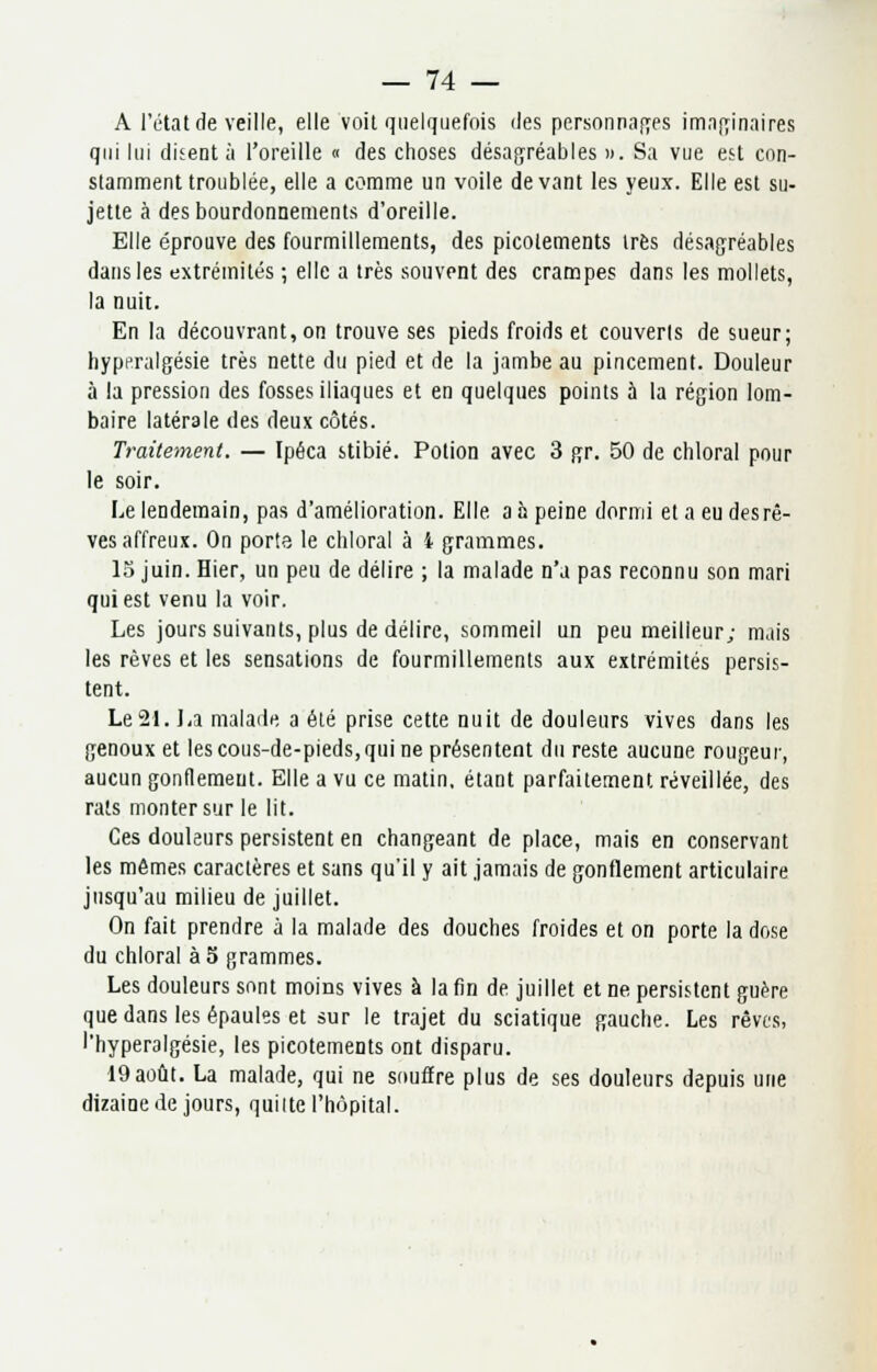 A l'état de veille, elle voit quelquefois des personnages imaginaires qui lui disent à l'oreille « des choses désagréables ». Sa vue est con- stamment troublée, elle a comme un voile devant les yeux. Elle est su- jette à des bourdonnements d'oreille. Elle éprouve des fourmillements, des picotements très désagréables dans les extrémités ; elle a très souvent des crampes dans les mollets, la nuit. En la découvrant, on trouve ses pieds froids et couverts de sueur; hyperalgésie très nette du pied et de la jambe au pincement. Douleur à la pression des fosses iliaques et en quelques points h la région lom- baire latérale des deux côtés. Traitement. — Ipéca stibié. Potion avec 3 gr. 50 de chloral pour le soir. Le lendemain, pas d'amélioration. Elle a h peine dormi et a eu desrê- ves affreux. On porte le chloral à i grammes. 15 juin. Hier, un peu de délire ; la malade n'a pas reconnu son mari qui est venu la voir. Les jours suivants, plus de délire, sommeil un peu meilleur; mais les rêves et les sensations de fourmillements aux extrémités persis- tent. Le 21. La malade a été prise cette nuit de douleurs vives dans les genoux et les cous-de-pieds, qui ne présentent du reste aucune rougeur, aucun gonflement. Elle a vu ce matin, étant parfaitement réveillée, des rats monter sur le lit. Ces douleurs persistent en changeant de place, mais en conservant les mêmes caractères et sans qu'il y ait jamais de gonflement articulaire jusqu'au milieu de juillet. On fait prendre à la malade des douches froides et on porte la dose du chloral à 5 grammes. Les douleurs sont moins vives à la fin de juillet et ne persistent guère que dans les épaules et sur le trajet du sciatique gauche. Les rêves, l'hyperalgésie, les picotements ont disparu. 19août. La malade, qui ne souflre plus de ses douleurs depuis une dizaine de jours, quitte l'hôpital.