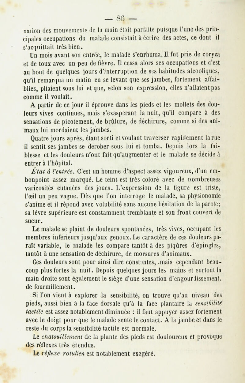 — 80 — naiion des mouvements de lu main était parfaite puisque l'une des prin- cipales occupations du malade consistait à écrire des actes, ce dont il s'acquittait très bien. Un mois avant son entrée, le malade s'enrhuma. Il fut pris de coryza et de toux avec un peu de fièvre. Il cessa alors ses occupations et c'est au bout de quelques jours d'interruption de ses habitudes alcooliques, qu'il remarqua un malin en se levant que ses jambes, fortement affai- blies, pliaient sous lui et que, selon son expression, elles n'allaientpas comme il voulait. A partir de ce jour il éprouve dans les pieds et les mollets des dou- leurs vives continues, mais s'exasperant la nuit, qu'il compare à des sensations de picotement, de brûlure, de déchirure, comme si des ani- maux lui mordaieut les jambes. Quatre jours après, étant sorti et voulant traverser rapidement la rue il sentit ses jambes se dérober sous lui et tomba. Depuis lors la fai- blesse tt les douleurs n'ont fait qu'augmenter et le malade se décide à entrera l'hôpital. État à rentrée. C'est un homme d'aspect assez vigoureux, d'un em- bonpoint assez marqué. Le teint est très coloré avec de nombreuses varicosités cutanées des joues. L'expression de la figure est triste, l'œil un peu vague. Dès que l'on interroge le malade, sa physionomie s'anime et il répond avec volubilité sans aucune hésitation de la parole; sa lèvre supérieure est constamment tremblante et son front couvert de sueur. Le malade se plaint de douleurs spontanées, très vives, occupant les membres inférieurs jusqu'aux genoux. Le caractère de ces douleurs pa- raît variable, le malade les compare tantôt à des piqûres d'épingles, tantôt à une sensation de déchirure, de morsures d'animaux. Ces douleurs sont pour ainsi dire constantes, .mais cependant beau- coup plus fortes la nuit. Depuis quelques jours les mains et surtout la main droite sont également le siège d'une sensation d'engourdissement. de fourmillement. Si l'on vient à explorer la sensibilité, on trouve qu'au niveau des pieds, aussi bien à la face dorsale qu'à la face plantaire la sensibilité tactile est assez notablement diminuée : il faut appuyer assez fortement avec le doigt pour que le malade sente le contact. A la jambe et dans le reste du corps la sensibilité tactile est normale. Le chatouillement de la plante des pieds est douloureux et provoque des réflexes très étendus. Le réflexe rotulien est notablement exagéré.