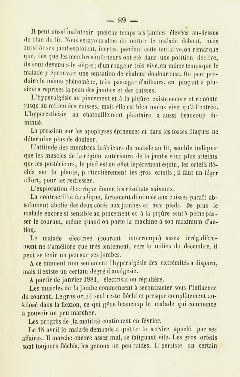 II peut aussi maintenir quelque temps ses jambes élevées au-dessus du plan du lit. Nous essayons alors de mettre le malade debout, mais aussitôt ses jambes ploient, inertes, pendant cette tentative,on remarque que,'lès que les membres inférieurs ont été dans une position déclive, ils sont devenuesle sièges; d'un routeur très vive,en mêmetempsque le malade y éprouvait une sensation de chaleur douloureuse. On peut pro- duire le même phénomène, très passager d'ailleurs, en pinçant à plu- sieurs reprises la peau des jambes et des cuisses. L'hyperalgésie au pincement et à la piqûre existe encore et remonte jusqu'au milieu des cuisses, mais elle est bien moins vive qu'à l'entrée. L'hyperesthésie au chatouillement plantaire a aussi beaucoup di- minué. La pression sur les apophyses épineuses et dans les fosses iliaques ne détermine plus de douleur. L'attitude des membres inférieurs du malade au lit, semble indiquer que les muscles de la région antérieure de la jambe sont plus atteints que les postérieurs, le pied est en effet légèrement équin, les orteils flé- chis sur la plante, particulièrement les gros orteils ; il faut un léger effort, pour les redresser. L'exploration électrique donne les résultats suivants. La contractilité faradique, fortement diminuée aux cuisses paraît ab- solument abolie des deux côtés aux jambes et aux pieds. De plus le malade encore si sensible au pincement et à la piqûre scntà peine pas- ser le courant, même quand on porte la machine à son maximum d'ac- tion,. Le malade électrisé (courant interrompu) assez irrégulière- ment ne s'améliore que très lentement, vers le milieu de décembre, il peut se tenir un peu sur ses jambes. A ce moment non seulement l'hyperalgésie des extrémités a disparu, mais il existe un certain degré d'analgésie. A partir de janvier 1881, électrisation régulière. Les muscles de la jambe commencent à secontracter sous l'influence du courant. Le gros orteil seul reste fléchi et presque complètement an- kilosé dans la flexion, ce qui gêne beaucoup le malade qui commence à pouvoir un peu marcher. Les progrès de la motilité continuent en février. Le 15 avril le malade demande à quitter le service apoelé par ses affaires. Il marche encore assez mal, se fatiguant vite. Les gros orteils sont toujours fléchis, les genoux un peu raides. Il persiste un certain