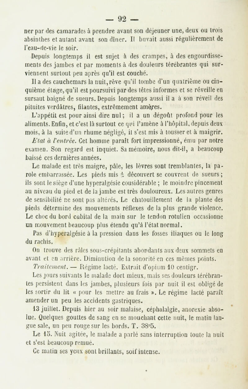 ner par des camarades à prendre avant son déjeuner une, deux ou trois absinthes et autant avant son dîner. Il buvait aussi régulièrement de l'eau-rie-vie le soir. Depuis longtemps il est sujet à des crampes, à des engourdisse- ments des jambes et par moments à des douleurs térébrantes qui sur- viennent surtout peu après qu'il est couché. Il a des cauchemars la nuit,rêve qu'il tombe d'un quatrième ou cin- quième étage, qu'il est poursuivi par des têtes informes et se réveille en sursaut baigné de sueurs. Depuis longtemps aussi il a à son réveil des pituites verdàtres, filantes, extrêmement amèjres. L'appétit est pour ainsi dire nul; il a un dégoût profond pour les aliments. Enfin, et c'est là surtout ce qui l'amène à l'hôpital, depuis deux mois, à la suite d'un rhume négligé, il s'est mis à tousser et à maigrir. Etal à Ventrée. Cet homme paraît fort impressionné, ému par notre examen. Son regard est inquiet. Sa mémoire, nous dit-il, a beaucoup baissé ces dernières années. Le malade est très maigre, pâle, les lèvres sont tremblantes, la pa- role embarrassée. Les pieds mis * découvert se couvrent de sueurs; ils sont le siège d'une hyperalgésie cousidérable ; le moindre pincement au niveau du pied et de la jambe est très douloureux. Les autres genres de sensibilité ne sont pas altérés. Le chatouillement de la plante des pieds détermine des mouvements réflexes de la plus grande violence. Le choc du bord cubital de la main sur le tendon rotulien occasionne un mouvement beaucoup plus étendu qu'à l'état normal. Pas d'hyperalgésie à la pression dans les fosses iliaques ou le long du rachis, On trouve des râles sous-crépilants abondants aux deux sommets en avant et ?n arrière. Diminution de la sonorité en ces mêmes points. Traitement. — Régime lacté. Extrait d'opium 10 centigr. Les jours suivants le malade dort mieux, mais ses douleurs térébran- tes persistent dans les jambes, plusieurs fois par nuit il est obligé de les sortir du lit « pour les mettre au frais ». Le régime lacté paraît amender un peu les accidents gastriques. 13 juillet. Depuis hier au soir malaise, céphalalgie, anorexie abso- lue. Quelques gouttes de sang en se mouchant cette nuit, le matin lan- gue sale, un peu rouge sur les bords. T. 38°5. Le lo. Nuit agitée, le malade a parlé sans interruption toute la nuit et s'est beaucoup remué. Ce malin ses yeux sont brillants, soif intense.