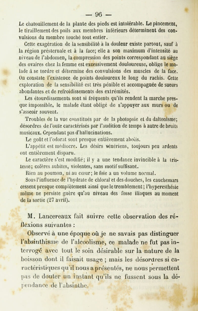 Le chatouillement de la plante des pieds est intolérable. Le pincement, le tiraillement des poils aux membres inférieurs déterminent des con- vulsions du membre louché tout entier. Cette exagération de la sensibilité à la douleur existe partout, sauf à la région présternale et à la face; elle a son maximum d'intensité au niveau de l'abdomen, la compression des points correspondant au siège des ovaires chez la femme est excessivement douloureuse, oblige le ma- lade à se tordre et détermine des convulsions des muscles de la face. On constate l'existence de points douloureux le long du rachis. Cette exploration de la sensibilité est très pénible et accompagnée de sueurs abondantes et de refroidissements des extrémités. Les étourdissements sont si fréquents qu'ils rendent la marche pres- que impossible, le malade étant obligé de s'appuyer aux murs ou de s'asseoir souvent. Troubles de la vue constitués par de la photopsie et du daltonisme; désordres de l'ouïe caractérisés par l'audition de temps à autre de bruits musicaux. Cependant pas d'hallucinations. Le goût et l'odorat sont presque entièrement abolis. L'appétit est médiocre. Les désirs vénériens, toujours peu ardents ont entièrement disparu. Le caractère s'est modifié; il y a une tendance invincible à la tris- tesse ; colères subites, violentes, sans motif suffisant. Rien au poumon, ni au cœur; le foie a un volume normal. Sous l'influence de l'hydrate de chloralet des douches, les cauchemars cessent presque complètement ainsi que le tremblement; Phyperesthésie même ne persiste guère qu'au niveau des fosse iliaques au moment de la sortie (27 avril). M. Lancereaux fait suivre cette observation des ré- flexions suivantes : Observé à une époque où je ne savais pas distinguer l'absinthisme de l'alcoolisme, ce malade ne fut pas in- terrogé avec tout le soin désirable sur la nature de la boisson dont il faisait usage ; mais les désordres si ca- ractéristiques qu'il nous a présentés, ne nous permettent pas de douter un instant qu'ils ne fussent sous la dé- pendance de l'absinthe.