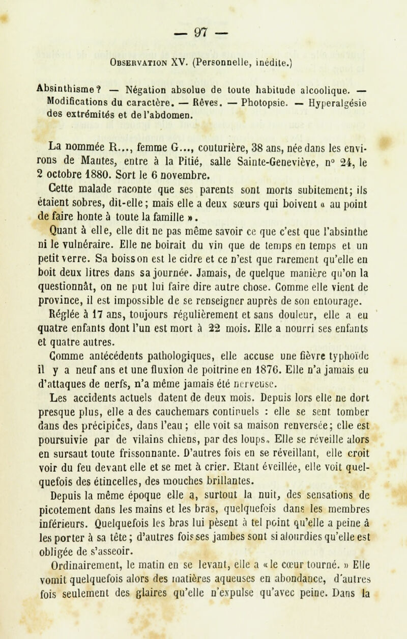 Observation XV. (Personnelle, inédile.) Absinthisme? — Négation absolue de toute habitude alcoolique. — Modifications du caractère. — Rêves. — Photopsie. — Hyperalgésie des extrémités et de l'abdomen. La nommée R..., femme G..., couturière, 38 ans, née dans les envi- rons de Mantes, entre à la Pitié, salle Sainte-Geneviève, n° 24, le 2 octobre 1880. Sort le 6 novembre. Cette malade raconte que ses parents sont morts subitement; ils étaient sobres, dit-elle; mais elle a deux sœurs qui boivent a au point de faire honte à toute la famille ». Quant à elle, elle dit ne pas même savoir ce que c'est que l'absinthe ni le vulnéraire. Elle ne boirait du vin que de temps en temps et un petit verre. Sa boisson est le cidre et ce n'est que rarement qu'elle en boit deux litres dans sa journée. Jamais, de quelque manière qu'on la questionnât, on ne put lui faire dire autre chose. Comme elle vient de province, il est impossible de se renseigner auprès de son entourage. Réglée à 17 ans, toujours régulièrement et sans douleur, elle a eu quatre enfants dont l'un est mort à 22 mois. Elle a nourri ses enfants et quatre autres. Gomme antécédents pathologiques, elle accuse une fièvre typhoïde il y a neuf ans et une fluxion de poitrine en 1876. Elle n'a jamais eu d'attaques de nerfs, n'a même jamais été nerveuse. Les accidents actuels datent de deux mois. Depuis lors elle ne dort presque plus, elle a des cauchemars continuels : elle se sent, tomber dans des précipices, dans l'eau ; elle voit sa maison renversée; elle est poursuivie par de vilains chiens, par des loups. Elle se réveille alors en sursaut toute frissonnante. D'autres fois en se réveillant, elle croit voir du feu devant elle et se met à crier. Etant éveillée, elle voit quel- quefois des étincelles, des mouches brillantes. Depuis la même époque elle a, surtout la nuit, des sensations de picotement dans les mains et les bras, quelquefois dans les membres inférieurs. Quelquefois les bras lui pèsent à tel point qu'elle a peine à les porter à sa tête; d'autres fois ses jambes sont si alourdies qu'elle est obligée de s'asseoir. Ordinairement, le matin en se levant, elle a «le cœur tourné. » Elle vomit quelquefois alors des matières aqueuses en abondance, d'autres fois seulement des glaires qu'elle n'expulse qu'avec peine. Dans la