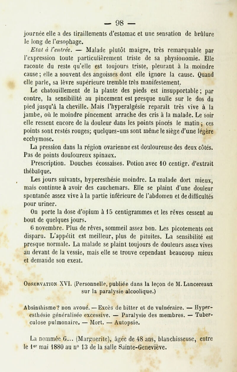 journée elle a des tiraillements d'estomac et une sensation de brûlure le long de l'œsophage. Etat à fentrée. — Malade plutôt maigre, très remarquable par l'expression toute particulièrement triste de sa physionomie. Elle raconte du reste qu'elle est toujours triste, pleurant à la moindre cause; elle a souvent des angoisses dont elle ignore la cause. Quand elle parle, sa lèvre supérieure tremble très manifestement. Le chatouillement de la plante des pieds est insupportable; par contre, la sensibilité au pincement est presque nulle sur le dos du pied jusqu'à la cheville. Mais l'hyperalgésie reparaît très vive à la jambe, où le moindre pincement arrache des cris à la malade. Le soir elle ressent encore de la douleur dans les points pinces le matin ; ces points sont restés rouges; quelques-uns sont même le siège d'une légère ecchymose. La pression dans la région ovarienne est douloureuse des deux côtés. Pas de points douloureux spinaux. Prescription. Douches écossaises. Potion avec 10 centigr. d'extrait thébaïque. Les jours suivants, hyperesthésie moindre. La malade dort mieux, mais continue à avoir des cauchemars. Elle se plaint d'une douleur spontanée assez vive à la partie inférieure de l'abdomen et de difficultés pour uriner. On porte la dose d'opium à 15 centigrammes et les rêves cessent au bout de quelques jours. 6 novembre. Plus de rêves, sommeil assez bon. Les picotements ont disparu. L'appétit est meilleur, plus de pituites. La sensibilité est presque normale. La malade se plaint toujours de douleurs assez vives au devant de la vessie, mais elle se trouve cependant beaucoup mieux et demande son exeat. Observation XVI. (Personnelle, publiée dans la leçon de M. Lancereaux sur la paralysie alcoolique.) Absinihisme? non avoué. — Excès de bitter et de vulnéraire. — Hyper- esthésie généralisée excessive. — Paralysie des membres. — Tuber- culose pulmonaire. — Mort. — Autopsie. La nommée G... (Marguerite), âgée de 48 ans, blanchisseuse, entre le 1er mai 1880 au n° 13 de la salle Sainte-Geneviève.