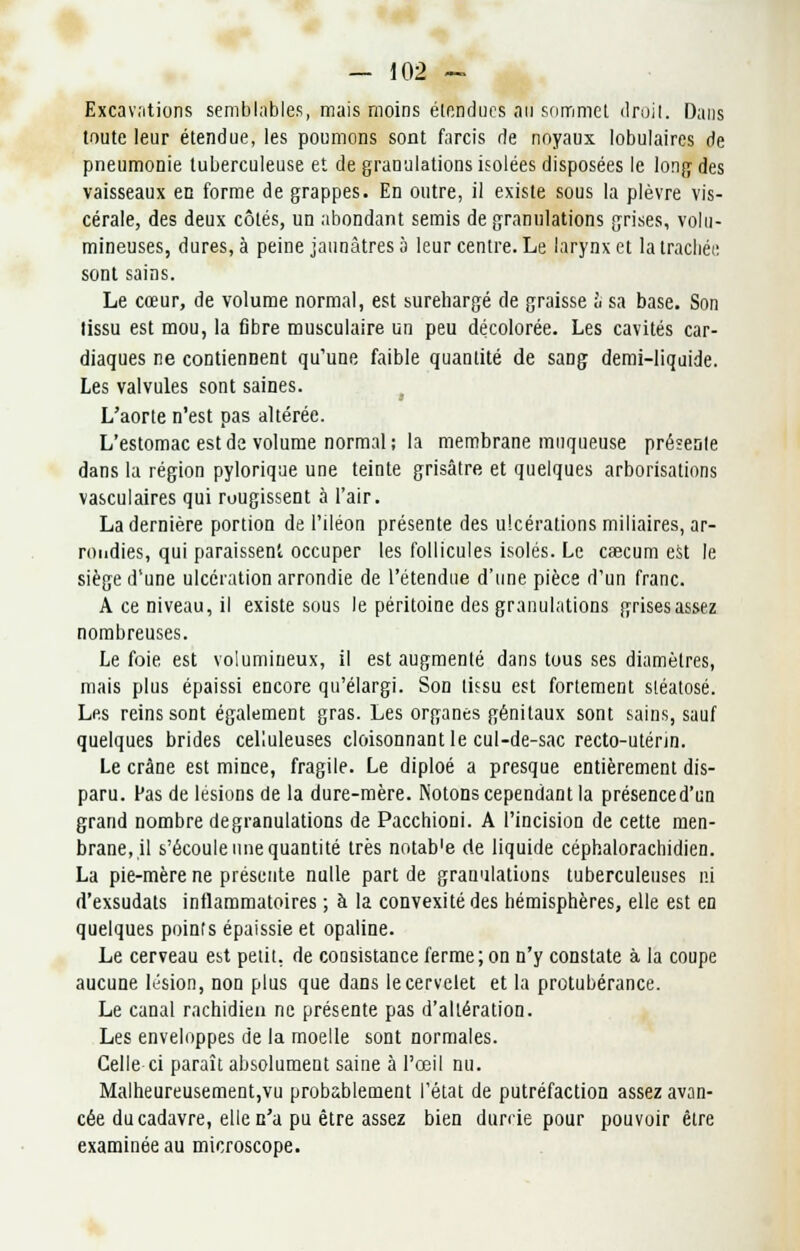 Excavations semblables, mais moins étendues an sommet droit. Dans toute leur étendue, les poumons sont farcis de noyaux lobulaires de pneumonie tuberculeuse et de granulations isolées disposées le long des vaisseaux en forme de grappes. En outre, il existe sous la plèvre vis- cérale, des deux côtés, un abondant semis de granulations grises, volu- mineuses, dures, à peine jaunâtres 5 leur centre. Le larynx et la trachée sont sains. Le cœur, de volume normal, est surehargé de graisse à sa base. Son tissu est mou, la fibre musculaire un peu décolorée. Les cavités car- diaques ne contiennent qu'une faible quantité de sang demi-liquide. Les valvules sont saines. L'aorte n'est pas altérée. L'estomac est de volume normal; la membrane muqueuse présente dans la région pylorique une teinte grisâtre et quelques arborisations vasculaires qui rougissent à l'air. La dernière portion de l'iléon présente des ulcérations miliaires, ar- rondies, qui paraissent occuper les follicules isolés. Le caecum est le siège d'une ulcération arrondie de l'étendue d'une pièce d'un franc. A ce niveau, il existe sous le péritoine des granulations grisesassez nombreuses. Le foie est volumineux, il est augmenté dans tous ses diamètres, mais plus épaissi encore qu'élargi. Son tissu est fortement stéatosé. Les reins sont également gras. Les organes génitaux sont sains, sauf quelques brides celluleuses cloisonnant le cul-de-sac recto-utérin. Le crâne est mince, fragile. Le diploé a presque entièrement dis- paru. Pas de lésions de la dure-mère. Notons cependant la présenced'un grand nombre degranulations de Pacchioni. A l'incision de cette raen- brane,,il s'écoule une quantité très notab'e de liquide céphalorachidien. La pie-mère ne présente nulle part de granulations tuberculeuses ni d'exsudats inflammatoires ; à la convexité des hémisphères, elle est en quelques points épaissie et opaline. Le cerveau est petit, de consistance ferme; on n'y constate à la coupe aucune lésion, non plus que dans le cervelet et la protubérance. Le canal rachidien ne présente pas d'altération. Les enveloppes de la moelle sont normales. Celle ci paraît absolument saine à l'œil nu. Malheureusement,vu probablement l'état de putréfaction assez avan- cée du cadavre, elle n'a pu être assez bien durcie pour pouvoir être examinée au microscope.