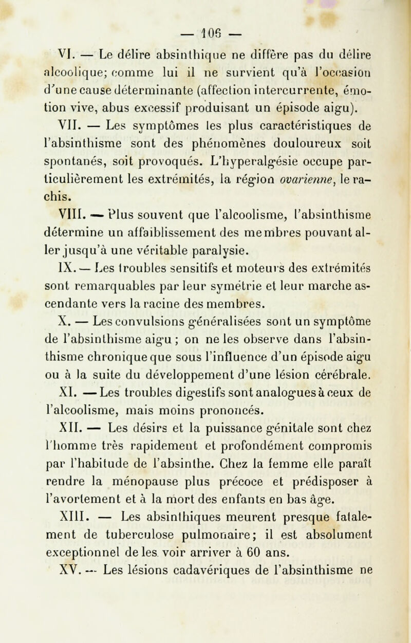 VI. — Le délire absinlhique ne diffère pas du délire alcoolique; comme lui il ne survient qu'à l'occasion d'une cause déterminante (affection intercurrente, émo- tion vive, abus excessif produisant un épisode aigu). VIL — Les symptômes les plus caractéristiques de l'absinthisme sont des phénomènes douloureux soit spontanés, soit provoqués. L'byperalgésie occupe par- ticulièrement les extrémités, la région ovarienne, le ra- chis. VIII. — Plus souvent que l'alcoolisme, l'absinthisme détermine un affaiblissement des membres pouvant al- ler jusqu'à une véritable paralysie. IX. — Les (roubles sensitifs et moteurs des extrémités sont remarquables par leur symétrie et leur marche as- cendante vers la racine des membres. X. — Les convulsions g-énéralisées sont un symptôme de l'absinthisme aig'u ; on ne les observe dans l'absin- thisme chronique que sous l'influence d'un épisode aigu ou à la suite du développement d'une lésion cérébrale. XL —Les troubles digestifs sont analogues à ceux de l'alcoolisme, mais moins prononcés. XII. — Les désirs et la puissance génitale sont chez l'homme très rapidement et profondément compromis par l'habitude de l'absinthe. Chez la femme elle paraît rendre la ménopause plus précoce et prédisposer à l'avorlement et à la mort des enfants en bas âge. XIII. — Les absinthiques meurent presque fatale- ment de tuberculose pulmonaire; il est absolument exceptionnel de les voir arriver à 60 ans. XV. — Les lésions cadavériques de l'absinthisme ne