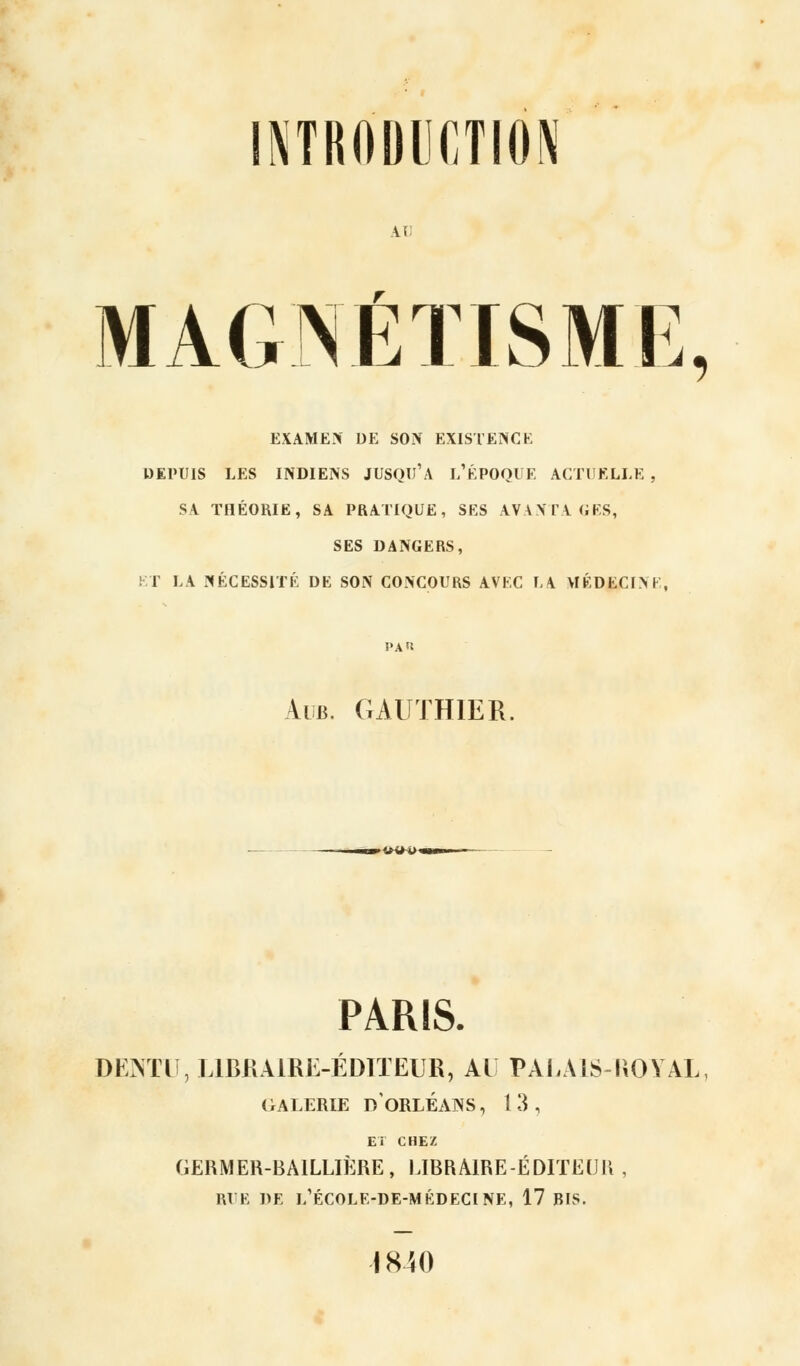INTRODUCTION \.\ MAGNÉTISME, EXAMEN DE SON EXISTENCE DEPUIS LES INDIENS JUSQU'A L'ÉPOQUE ACTUELLE , SA THÉORIE, SA PRATIQUE, SES AVANTAGES, SES DANGERS, ET LA NÉCESSITÉ DE SON CONCOURS AVEC LA MÉDECIN I Aub. GAUTHIER. PARIS. DKMlï,LlBKAlRE-ÉDITEUR, AL PALUS-ROYAL, (rALERIE DORLÉAIVS, 13, ET CHEZ (iERMER-BAILLIÈRE, LIBRAIRE-ÉDITEUR , RUE DE l/ÉCOLE-DE-MÉDECINE, 17 BIS. 1840