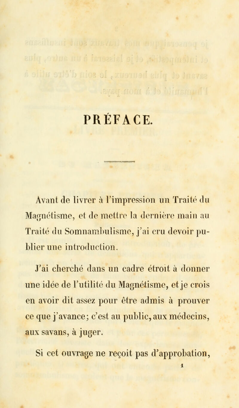 PRÉFACE. Avant de livrer à l'impression un Traité du Magnétisme, et de mettre la dernière main au Traité du Somnambulisme, j'ai cru devoir pu- blier une introduction. J'ai cherché dans un cadre étroit à donner une idée de l'utilité du Magnétisme, et je crois en avoir dit assez pour être admis à prouver ce que j'avance; c'est au public,aux médecins, aux savans, à juger. Si cet ouvrage ne reçoit pas d'approbation,
