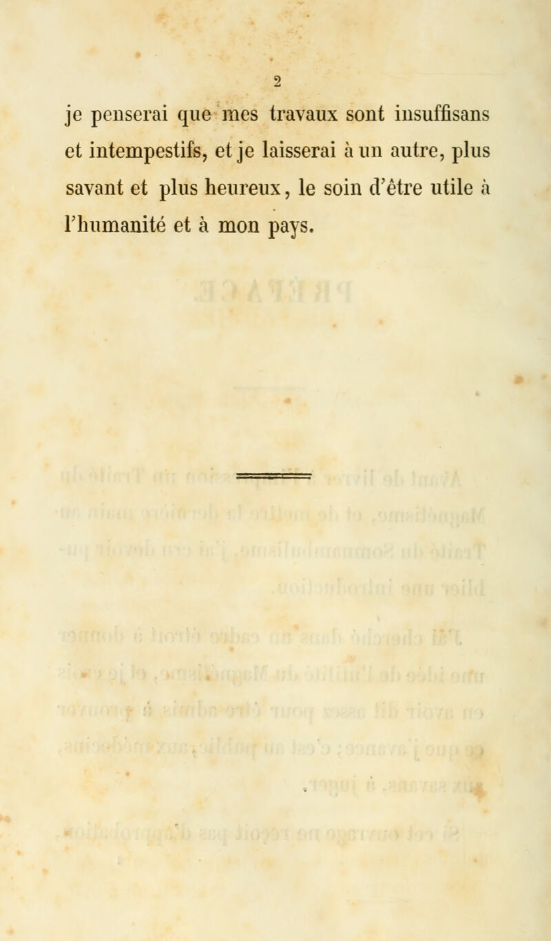 je penserai que mes travaux sont insuffisans et intempestifs, et je laisserai à un autre, plus savant et plus heureux, le soin d'être utile à l'humanité et à mon pays.