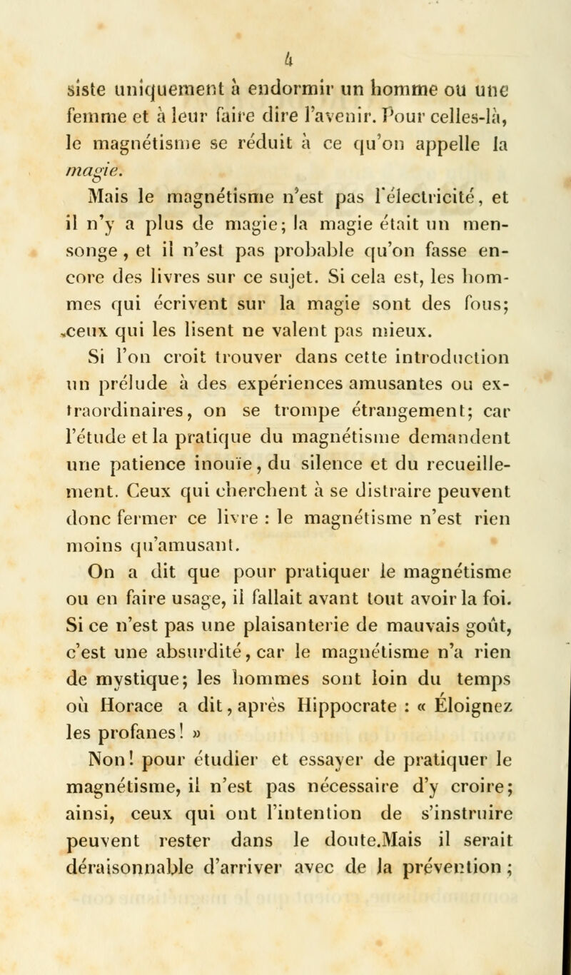Ix siste uniquement à endormir un homme ou une femme et à leur faire dire l'avenir. Pour celles-là, le magnétisme se réduit à ce qu'on appelle la magie. Mais le magnétisme n'est pas l'électricité, et il n'y a plus de magie; la magie était un men- songe , et il n'est pas probable qu'on fasse en- core des livres sur ce sujet. Si cela est, les hom- mes qui écrivent sur la magie sont des fous; .ceux qui les lisent ne valent pas mieux. Si l'on croit trouver dans cette introduction un prélude à des expériences amusantes ou ex- traordinaires, on se trompe étrangement; car l'étude et la pratique du magnétisme demandent une patience inouïe, du silence et du recueille- ment. Ceux qui cherchent à se distraire peuvent donc fermer ce livre : le magnétisme n'est rien moins qu'amusant. On a dit que pour pratiquer le magnétisme ou en faire usage, il fallait avant tout avoir la foi. Si ce n'est pas une plaisanterie de mauvais goût, c'est une absurdité, car le magnétisme n'a rien de mystique; les hommes sont loin du temps où Horace a dit, après Hippocrate : « Éloignez les profanes ! » Non! pour étudier et essayer de pratiquer le magnétisme, il n'est pas nécessaire d'y croire; ainsi, ceux qui ont l'intention de s'instruire peuvent rester dans le doute.Mais il serait déraisonnable d'arriver avec de Ja prévention ;