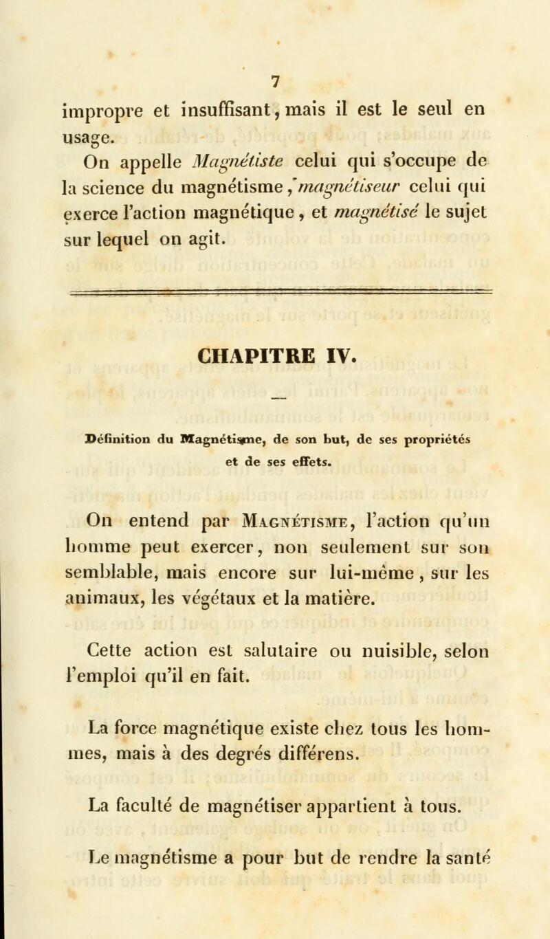 impropre et insuffisant, mais il est le seul en usage. On appelle Magnéliste celui qui s'occupe de la science du magnétisme,'magnétiseur celui qui exerce l'action magnétique , et magnétisé le sujet sur lequel on agit. CHAPITRE IV. Définition du Magnétisjne, de son but, de ses propriétés et de ses effets. On entend par Magnétisme, l'action qu'un homme peut exercer, non seulement sur son semblable, mais encore sur lui-même , sur les animaux, les végétaux et la matière. Cette action est salutaire ou nuisible, selon l'emploi qu'il en fait. La force magnétique existe chez tous les hom- mes, mais à des degrés différens. La faculté de magnétiser appartient à tous. Le magnétisme a pour but de rendre la santé