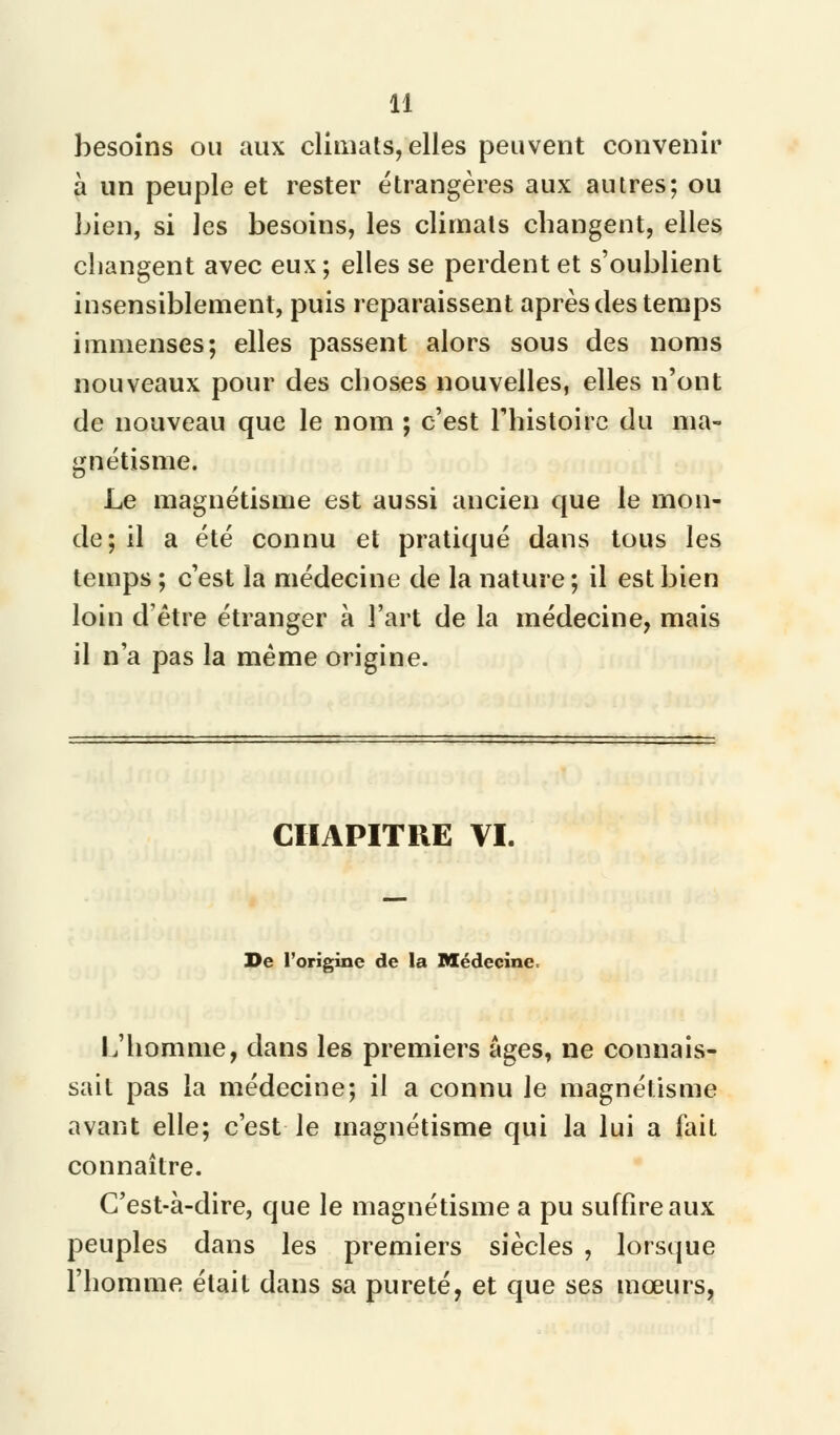 besoins ou aux climats, elles peuvent convenir à un peuple et rester étrangères aux autres; ou bien, si les besoins, les climats changent, elles changent avec eux; elles se perdent et s'oublient insensiblement, puis reparaissent après des temps immenses; elles passent alors sous des noms nouveaux pour des choses nouvelles, elles n'ont de nouveau que le nom ; c'est l'histoire du ma- gnétisme. Le magnétisme est aussi ancien que le mon- de; il a été connu et pratiqué dans tous les temps ; c'est la médecine de la nature ; il est bien loin d'être étranger à l'art de la médecine, mais il n'a pas la même origine. CHAPITRE VI. De l'origine de la Médecine. L'homme, dans les premiers âges, ne connais- sait pas la médecine; il a connu le magnétisme avant elle; c'est le magnétisme qui la lui a fait connaître. C'est-à-dire, que le magnétisme a pu suffire aux peuples dans les premiers siècles , lorsque l'homme était dans sa pureté, et que ses mœurs,