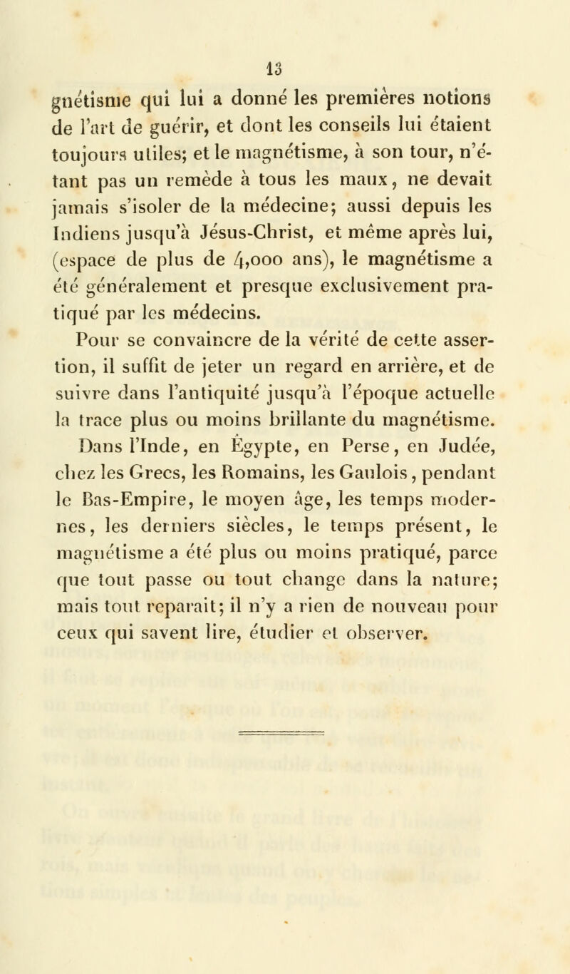 gnétisme qui lui a donné les premières notions de l'art de guérir, et dont les conseils lui étaient toujours utiles; et le magnétisme, à son tour, n'é- tant pas un remède à tous les maux, ne devait jamais s'isoler de la médecine; aussi depuis les Indiens jusqu'à Jésus-Christ, et même après lui, (espace de plus de 4>ooo ans), le magnétisme a été généralement et presque exclusivement pra- tiqué par les médecins. Pour se convaincre de la vérité de cette asser- tion, il suffit de jeter un regard en arrière, et de suivre dans l'antiquité jusqu'à l'époque actuelle la trace plus ou moins brillante du magnétisme. Dans l'Inde, en Egypte, en Perse, en Judée, chez les Grecs, les Romains, les Gaulois, pendant le Bas-Empire, le moyen âge, les temps moder- nes, les derniers siècles, le temps présent, le magnétisme a été plus ou moins pratiqué, parce que tout passe ou tout change dans la nature; mais tout reparait; il n'y a rien de nouveau pour ceux qui savent lire, étudier et observer.