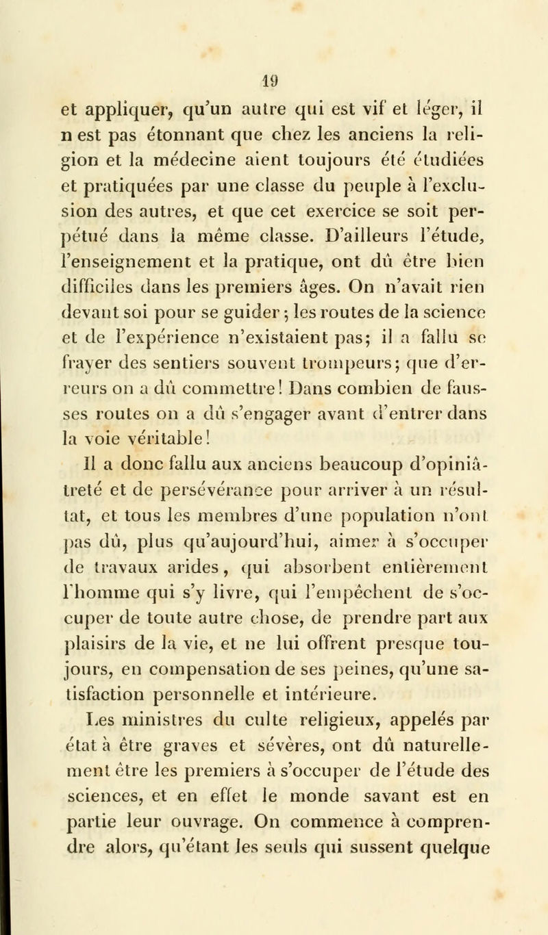 et appliquer, qu'un autre qui est vif et léger, il n est pas étonnant que chez les anciens la reli- gion et la médecine aient toujours été étudiées et pratiquées par une classe du peuple à l'exclu- sion des autres, et que cet exercice se soit per- pétué dans la même classe. D'ailleurs l'étude, l'enseignement et la pratique, ont dû être bien difficiles dans les premiers âges. On n'avait rien devant soi pour se guider ; les routes de la science et de l'expérience n'existaient pas; il a fallu se frayer des sentiers souvent trompeurs; que d'er- reurs on a dû commettre! Dans combien de faus- ses routes on a dû s'engager avant d'entrer dans la voie véritable! Il a donc fallu aux anciens beaucoup d'opiniâ- treté et de persévérance pour arriver à un résul- tat, et tous les membres d'une population n'ont pas dû, plus qu'aujourd'hui, aimer à s'occuper de travaux arides, qui absorbent entièrement l'homme qui s'y livre, qui l'empêchent de s'oc- cuper de toute autre chose, de prendre part aux plaisirs de la vie, et ne lui offrent presque tou- jours, en compensation de ses peines, qu'une sa- tisfaction personnelle et intérieure. Les ministres du culte religieux, appelés par état à être graves et sévères, ont dû naturelle- ment être les premiers à s'occuper de l'étude des sciences, et en effet le monde savant est en partie leur ouvrage. On commence à compren- dre alors, qu'étant les seuls qui sussent quelque