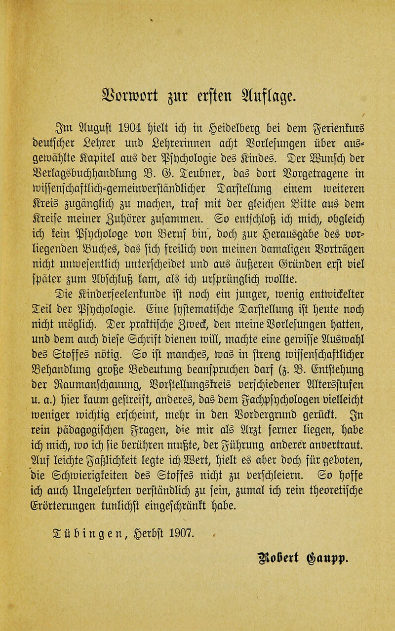 ^m Stuguft 1904 I)ielt itii in ^eibelberg bei bem gerien!ur§ beut[c^er Seiirer unb ße^rerinnen ac£)t SSorlefungen über avS' getDäi)Ite ^l'o^itel au§ bei ?ßft)c^oIogie be§ £inbe§. 2)er SSunfd) ber aSeilag§buc|I}anbIung S3. @. Seubner, ba§ bort SSorgetragene in tDiffenfcE)aftIi(f)'genteintierftänbIid)er S.'otpeUung einem weiteren ®rei§ pgänglid) gu mod)en, traf mit ber gleichen SBitte au§ bem Greife meiner 3ul)örer äu[ommen. So entfcfilo^ \ä) mid), obgleid) id) fein 5ßf9d)oIoge bon 93eruf bin', bod) ^ur §erau§gabe beg bor= liegenben S3ud)e§, ba§ fid) freilid) üon meinen bamaligen Vorträgen nic^t mitoefentlid) unterfdieibet unb ou§ äußeren ©rünben erft biel f^ater gum Slbfdilug fom, da xäj ur[|5rünglid) toollte. ®ie ®inberfeelen!unbe ift nod) ein junger, föenig enttoidelter Seil ber 5[5ft)d)oIogie. (Sine ftjftematifdie S^arftellung i[t I)eute nod) nic^t möglid). S)er ^sraftifc^e gföed, ben meine SSorlefungen 'Ratten, unb bem auä) bie[e ©c^rift bienen toill, macf)te eine getoiffe 9tu§ftia'f)I be§ Stoffes nötig. So ift mond)e§, föaS in ftreng föiffenfd)aftlid^er SSet)anblung gro^e SBebeutung beanf^ruc^en barf (j. SS. Sntfte^ung ber SRaumonfd)auung, aSorftellungäfteiS berfd)iebener Slltergftufen u. a.) I)ier faum geftreift, anbereg, haS bem gac^pft)d)oIogen öielleid)t Weniger midjtig erfd)eint, me'^r in ben SSorbergrunb gerüdt. Qu rein )3äbogogifd)en gragen, bie mir da Strgt ferner liegen, tfobe id) mic^, tno ic^ fie berütjren mu^te, ber güt)rung onberer anbertraut. S(uf leidjte g-afjHdifeit legte id) SBert, ^ielt e§ aber bod) für geboten, bie Sd)n)ierigfeiten be§ ©toffe§ nid)t ju berfdjleiern. So I)offe id) oud^ Ungelet)rten oerftönblid) ju fein, jumal id) rein t:^eoretif(^e (Srörterungen tunlid)ft eingefd)ränft :^obe. Tübingen, §erbft 1907. .