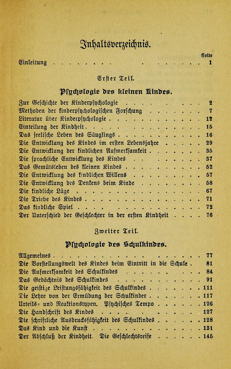 Stt^altgöersetc^ntö. Seite Einleitung 1 Etfter Seit. 8ur ®e{c^t(^te bex finberpfgcE)ologie 2- 5Ket^obcn ber finberpfQc^otogi|ii)en gotfd^ung 7 ßiteratur über Sinbetpjqi^otogie . IS ©tnteitung ber ßinbtieit 15 Saä jeelifc^e Sebcn be§ ©äuglingS 16 ®ie Entwitflung be§ fiinbeä im erften Sebenäja'^re 29 Sie ©ntroicftung ber finbtic^en Slufmerlfomleit 35 Sie fpra^Ii^e ©nttoidlung be§ fiinbeä 37 DoS ©emütälefien beg fleinen ÄlnbeS 52 Sie gnttoicEIung bcä finblid^en Sitten« 57 Sie ©ntwitflung beg Senfen§ Beim ffinbe 68 Sie ftnbli(i)e Siige 67 Sie Sriebe beä ffinbeS 71 Sa§ ftnbli^e Spiel 72 Ser Untetfc^ieb ber (Sejc^tei^ter in ber etften ßinbl^eit .... 76 gmeiter Seil. ]ßfl2d|0l0g{$ tit» ^üinlkiritft». Ülllgemeineg 77 Sie SßorfteffungStoelt beä Äinbeg beim Eintritt in bie ©d^ule . 81 Sie aufmeitfamfeit beä ©c^ullinbes 84 Sa§ ©ebäc^tniä beS ©d)ulftnbe§ 91 Sie geiftije SeiftungSfö^igleit beä ©^ulflnbeg 111 Sie Se^re tjon ber Srmübung ber ©d)ullinber 117 Urteilg= unb 3leaftion3tgpcn. iJSf^cljilc^eg Sempo 126 Sie §anbitf)rift beä finbeä 127 Sie fd)riftli(^e 3luäbrud«fä:^igleit beä Sd^uIünbeS 128 Saä Sinb unb bie ffunft 131 Ser 2lbf(J)Iu6 ber Sinb^eit. Sie ®efc^Ied^t§reife 145