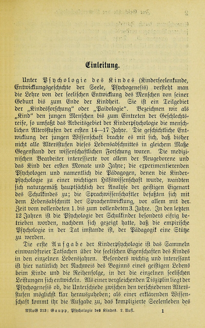 (Einlcittttig. Unter *ßft|d)oIo9ie be§ ^inbeS (£mberfeeleti!unbe, (£ntwicKung§gefd)i(i)te bex ©eele, $ft)c£)ogenefi§) öexftefjt mon bie Set)re bon ber feetifd^en gnttüitflung beS 2Jtenfd)en Don fetner ©eburt big pm Snbe ber Sinb^eit. ©ie i[t ein Seilgebiet ber „Sinbe§forfd)ung ober „^aibologie. SSejeictinen wir aß „Sinb ben jungen 2)ten{(f)en bi§ jum eintreten ber ®efd)Ied^tg= reife, fo umfaßt baS 9trbeitggebiet ber J!:inber|)ft)(i)oIogie bie menfd)« tiefen SItterSftufen ber erften 14—17 Qafire. ®ie gef(f)id)tli(^e Snt» ttiidtung ber fungen S8iffenf(i)aft brachte e§ mit fid), ba^ big^er ni(f)t die 2lltergftufen biefeg Sebengabfc^nitteg in gteicfiem SKa^e ©egenftanb ber toiffenf(^ofttic£)en gorfd^ung föaren. ®ie mebiji» Ttifd)en Bearbeiter intereffierte bor dient ber ^Neugeborene unb bog ^inb ber erften SJlonate unb Qa'^re; bie ejperimentierenben ^ft)(f)oIogen. unb nantentlicf) bie ^äbagogen, benen bie Sinber» ^)ft)(i)ologie ju einer miiiitigen §ilfgtt)iffenfc^aft würbe, mattbten fic^ naturgemäß ^auptfäditid) ber 8(nalt)fe ber geiftigen Eigenart beg ©c^dünbeg ju; bie ©^3ra(f)Wiffenf^aftfer befaßten fid) mit bem Sebengabfi^nitt ber ©^radjentmidHung, bor allem mit bet- 3eit öom bollenbeten 1. big jum boIIenbetenS. Qaiire. ^n ben le|ten 12 Qa^ren ift bie ^fQc^oIogie ber ©(^ulfinber befonbexg eifrig be» trieben toorben, natfibem fic^ geseigt ^atte, ha'^ bie em|3irifd)e 5ßft)(^oIogie in ber %at imftanbe ift, ber ^äbagogif eine ©tü|e ju Werben. S)ie erfte 91 u f g a b e ber Sinber|3ft)cf|otogie ift bag ©ommeln einwanbfreier Satfaciien über bie feelifc^en 6igenfd)aften be§ S'inbeg in ben einzelnen Sebengjaljren. SSefonberg wichtig unb intereffant ift t)ier natürlii^ ber IRad^meig beg 58eginng eineg geiftigen Sebeng beim finbe unb bie S^eitienfolge, in ber bie einjetnen feettfi^en Seiftungen fid) entmidetn. 9IIg einer bergteidienben ®igji)3lin Hegt ber ^f^djogenefig ob, bie Unterfd)iebe jwifdien ben berfd)iebenen 9üter§= ftufen mögli^ft !tar ^eraugjut)eben; atg einer erüärenben SBiffen» fd)aft fommt i^r bie 9Iufgabe gu, bag !om|3tijierte ©eelenleben beg