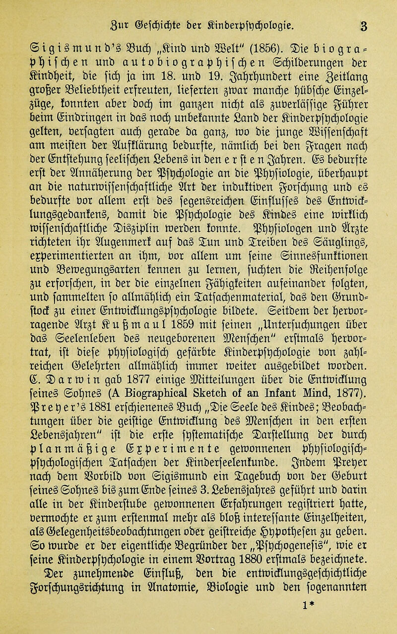 ©igigmunb'§ SSud) „tinb unb SSett (1856). S)ie 6 io gr a = p'i)i\äjtn unb outobiogxa^5i)ifd)en ©cfiilberungen bei Smbi)eit, bte \\6) ja im 18. unb 19. ^a^i^nbett eine geitlang großer SBeliebtl^eit erfreuten, lieferten ätoar maxiäjt :^übfct)e Sinäel» jüge, lonnten aber bocE) int gongen nid£)t al§ äUberläffige gü'^rer beim ©inbringen in ba§ nocti unbetannte Sanb ber Stinberpftjd^otogie gelten, öerfagten aud) gerabe ba ganj, IBO bie junge SSiffenfc^aft am meiften ber Slufflärung beburfte, nämlicEi bei ben ^^ragen nat^ ber ©ntfte'^ung feelifc^en Seben§ in ben e r ft e n Saferen. ®§ beburfte erft ber Slnno^erung ber ?ßft)d£)ologie an bie ?(5t)t)fioIogie, über't)au:pt an bie naturn)iffenfd)afttid)e SIrt ber inbuüiben gorfd)ung unb e§ beburfte bor otiem erft be§ fegen§rei(f)en ©influffeg be§ (gntlüi* Iung§geban!en§, bamit bie 9ßft)d)oIogie be§ Sl*inbe§ eine tuirtlid) wiffenf(^aftliii)e S)igäi|)tin Werben lonnte. 5[5'^t)fiolDgen unb ätrjte richteten i'^r Stugenmer! auf ba§ Eun unb treiben beg ©äuglingS, eE^Jerimentierten an i'^m, bor allem um feine ©tnneSfunftionen unb SeföegungSarten fennen p lernen, fudjten bie 5Reif)enfoIge p erforfcfien, in ber bie einzelnen gät)igfeiten aufeinanber folgten, unb fammelten fo atlmä^lid) ein StatfacEienmateriai, ba§ ben @runb« ftod p einer SntföicHungSfjftic^ologie bilbete. ©eitbem ber I)erbor» ragenbe 9Irjt S u | m o u I 1859 mit feinen „Unterfud^ungen über ba§ ©eelenleben be§ neugeborenen SKenfc^en erftmalä '^ertior« trot, ift biefe :p^QfioIogif(i) gefärbte Äinberpft)ii)olDgie bon ga'^t reiii)en ©ele^rten allmäiitid) immer Weiter auSgebilbet werben. ®. 2) a r w i n gab 1877 einige iKitteilungen über bie gntwidlung feines ©o^neS (A Biographical Sketch of an Infant Mind, 1877). ^ r e t) e r' § 1881 erfd)iertene§ Sud) „S)ie Seele be§ ffiinbe§; ©eobad)» tungen über bie geiftige SntWidlung be§ 9)lenfd)en in ben erften Sebengja'^ren ift bie erfte ft)ftematifd)e jDarfteHung ber burc^ ^Ianmä|ige SjfJerimente gewonnenen |)I)t)fioIogifd|= i)ft)d)oIogif4en Satfadjen ber Mnberfeelenlunbe. gnbem ^retier nad) bem Sßorbilb üon ©igi§munb ein Sagebud) bon ber ©eburt feines ©o^neS biSpmSnbe feines 3. ßebenSjatireS geführt unb barin alte in ber ^inberftube gewonnenen Srfa'^rungen regiftriert ^atte, bennod)te er pm erftenmal mel)r al§ bIo| intereffante ßinjelireiten, als @elegen'^eitSbeobad)tungen ober geiftreid)e §t)j)ot^efen p geben. ©0 würbe er ber eigentlidje 33egrünber ber „5ßft)d^ogenefiS, Wie er feine Mnberf)ft)d)oIogie in einem SBortrag 1880 erftmalS bejeidinete. 2)er pne'^menbe (Sinfluf;, ben bie entwidlungSgefc^idjtlidie gorfd)ungSrid)tung in Slnatomie, SSioIogie unb ben fogenannten