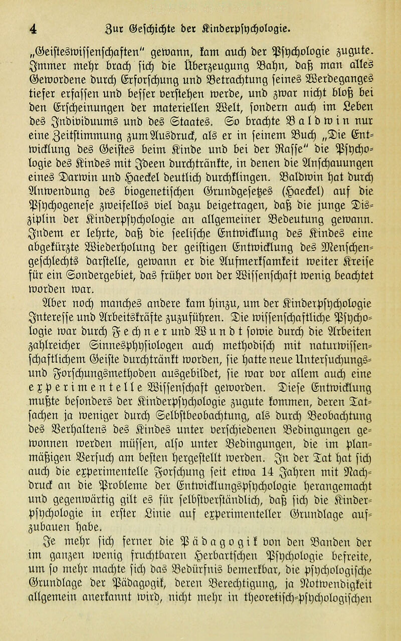 „®eifte§toiffenf(i)aften gehjann, lam auä) ber ^f^^ologie äUöte- gmmer me^r brad) fic^ bic Übetjeugung ^atjxi, ba^ man alle§ ©etrorbene bur(^ förforfctiung unb Setracfjtung feine? SBerbegange§ tiefer erfoffen unb beffet tietftet}en raexbe, unb gtuar nii^t blofe bei ben (Srfd^einungen ber materielkn SBelt, fonbern aud) im ßeben be§ Sttbibibuumä unb be§ ©taateS. ©o brachte 33 a I b fö i n nur eine geitftimmung jum9Iu§brud, als ex in feinem 33uc^ „5)ie 6nt» luicflung be§ ©eifteg beim Äinbe unb bei ber SRaffe bie $ftitf)o» logie be§ J?inbe§ mit Qbeen burctjtränite, in benen bie SJnfc^ouungen eines S)arratn unb §oedeI beutlid) burc^flingen. SSalbmin tjat burc^ Stntuenbung be§ biogenetifdien @runbgefe|e§ (§aedel) auf bie 5|ßfQ(i)Dgenefe jweifetlog Biet iöa^u beigetragen, ba^ bie junge ®ii= jit)lin ber Äinber^fljdjologie an allgemeiner SSebeutung gewann. :3nbem er lehrte, ba| bie feetifd^e ©ntroifiung be§ finbeä eine abgefürjte SCSieber^olung ber geiftigen ©ntmicflung be§ 9Jlenfc£)en= gefc^tec^tg barflelle, gewann er bie Slufmerffamfeit meiter Äreife für ein ©onbergebiet, bag früher üon ber SBiffenfdiaft menig bead)tet morben war. 2{ber no^ manches anbere fam ^inju, um ber ^inber)3ft|d)ologie Qntereffe unb 3trbeit§!räfte äujufü^ren. S)ie wiffenfc^aftliiie 5ßf^d£)o= logie war burd) g e d) n e r unb SB u n b t fowie burd) bie Slrbeiten äat)(retd)er ©innegp'f)t)fioIogen auc^ mett)obifd) mit naturwiffen» f^aftUc^em ®eifte burd)trän!t werben, fie tjatte neue Unterfuc^ungS» unb gorfc^ungSmet^oben auSgebilbet, fie war bor altem auä) eine ej^serimentelle SSiffenfdjaft geworben. ®iefe föntwidtung mufete befonberg ber Äinber|)fi)d)oIogie jugute fommen, beren %aU fad)en fo Weniger burdi ©etbftbeobad)tung, al§ burd^ SJeoba^tung be§ Sßer^Iteng beä S'inbe§ unter berfd)iebenen 3Sebingungen ge= Wonnen werben muffen, alfo unter iöebingungen, bie im plan« mäßigen Sßerfud) am beften ijergeftellt werben. Qu ber %at l)at fid) aud) bie ej^Jerimentelle gorfd)ung feit etwa 14 gafjten mit 3la<i)' brud an bie ^ßrobleme ber Sntwidlung§<3ft)(^oIogie l)erangema^t unb gegenwärtig gilt e§ für felbflöerftänblid), ba^ fid) bie tinber» ^jfl^c^ologie in erfter Sinie auf ejperimenteller ©runblage auf= jubauen ifobe. ^e mel)r fid) ferner bie ^ ä b a g o g i f üon ben 58anben ber im ganjen wenig frud)tbaren §erbartfd)en <pfl}d)ologie befreite, um fo mef)r madjte fid) ba§ SSebürfnig bemerfbar, bie ;3f>)d)oIogifd)e ©runblage ber «ßäbagogit, bereu S8ered)tigung, ja 9Jotwenbig!eit allgemein anerfannt wirb, nid)t mel)r in tl]eoretifd)»|jft)d)ologifd)eu