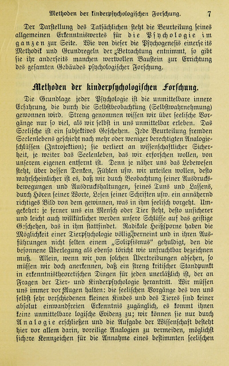 ®er ®arfteUung be§ Satfäd^Iicfien ftet)t bie SBeutteilutig jeine§ allgemeinen ®ilenntm§trerte§ für bie 5|3{t)d)oIogie int gongen jui ©eite. Sföie Oon btefet bie 5[5ft)(i)ogenefi§ einet^e itä 2Ket^obi! unb ©runbregeln bet ^.S3etradE)tung entnimmt, fo gibt fie i^r anberfeitS mand)en tnertöollen Söauftein px (£mct)tung be§ gefamten ®ebäube§ :f)ft)c^ologifct)ex gorf(^ung. Jlcttjokn bcr ktnbcrijfijdiologifdicn Jorfrijunj. 2)ie ©cunbtage iebet $ft)(^oIogie i[t bie unmittelbare innere ©cfa^rung, bie burd) bie ©eIbft6eo&a(f)tung (©elb[troa^rnet)mung) gewonnen wirb. (Streng genommen roiffen wir über feelifc^e SSor* gänge nur Jo oiel, al§ wir felbft in unä unmittelbar erleben. ®aä ©jetifcEie ift ein fubjettiöeS ®efc£)e^en. ^ebe S3eurteilung fremben ©eelenlebeng gef(^ie^t nad) met)r ober weniger berechtigten 2tnaIogie= f(i)Iuffen (3ntroie!tion); fie üerliert an wiffenfc£)oftti(^er 6idE)er= ■^eit, je weiter ba§ ©eelenteben, ba§ wir erforfdien Wollen, öon un[erem eigenen entfernt ifi. Senn je nä^er unä ha^ Sebewefen ftetjt, über beffen jDenfen, gü^len ufw. wir urteilen wollen, befto wa^rfciieinlic^er ift e§, ba§ wir burc^ SSeobaditung feiner 9lu§brud§= beWegungen unb 2luibrucfä^altungen, feines Suni unb Saffen§, burcl) §ören feiner SBorte, Sefen feiner ©cliriften ufw. ein annü^ernb richtiges SSilb üon bem gewinnen, wa§ in i^m feelifc^ borge'^t. Um= geteert: je ferner un§ ein SJtenfd) ober Sier fielet, befto unfic^eret unb lei(f)t au(i) willtürli(^er werben unfere ©djlüffe ouf ba§ geiftige @;fd)e^en, baS in t^m ftattfinbet. 3flabifale §ei^f^:orne '^aben bie SKöglicdfeit einer 2;ierpft)cf)ologie oöUig^berneint unb in it)ren 31u§» fü^rungen nic^t feiten einem „©oli^3fi§mu§ ge'^ulbigt, ben bie befonnene Überlegung al§ ebenfo töricijt wie unfruci)tbar bejeid)nen mu^. 2lIIein, wenn wir bon folc^en Übertreibungen abfet)en, fo muffen wir bocf) anerfennen, ba^ ein ftreng !ritifd)er ©tanb^junft in er!enntni§t^eoretifci)en fingen für jeben unerlä^lid) ift, ber an gcagen ber £ier» unb Sinberf)ft)c£)oIogie 'herantritt. SBir muffen un§ immer bor jSIugen galten: bie feelifci)en Sßorgänge be§ bon unä felbft fe^r berfii)iebenen fleinen i:inbe§ unb be§ Siereä finb feiner abfolut einwanbfreien (Scienntniä jugänglid), e§ fommt it)nen feine unmittelbare logifd)e ©bibenj ju; wir fönnen fie nur burc^ 21 n a 10 g i e erfdiliefeen unb bie Stufgabe ber SBtffenfdEiaft befte'^t ■^ier bor allem barin, boreilige Slnalogien ju bermeiben, möglidjft fidlere Äennäeid)en für bie 2lnnal)me eine§ beftimmten feelif(^en