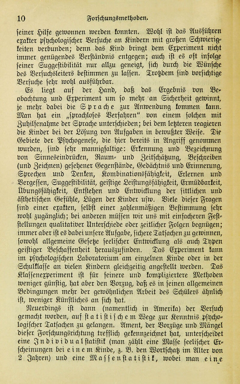 jeinet §ilfe getnonren werben fonnten. SBo^l ift ha?, 9tu§fü^ten ejafter ;)f^(f)ologifd)ei a?erfuc£)e an tinbern mit grölen ©ci)Wierig-= feiten berbunben; benn ba§ Äinb bringt bem (SEperiment ni(i)t immer genügenbeS SSerftänbnig entgegen; aud) ift e§ oft infolge feiner Suggeftibilität nur allju geneigt, fi(^ burd) bie SBünfd^e be§ aSerfudjileiterS beftimmen p laffen. iro^bem finb borfi^tige SSerfucfie fe^r too^l augfüljrbar. g§ liegt auf ber §anb, ba| ba§ ßrgebnig üon SBe» obad)tung unb (5j:periment um fo me'^r an ©idierfjeit getoinnt, je metjr babei bie © p r a c^ e §ur Stntnenbung tommen fann. SKon ^ot ein „f^rad^Iofe§ 5ßerfat)ren bon einem folcEien mit gutiilfenalime ber &pxaä)e unterfc^ieben; bei bem Ie|teren reagieren bie £inber bei ber Söfung bon Stufgaben in betüugter SBeife. ®ie ©ebiete ber $f^d)ogenefe, bie ^ier bereits in Stngriff genommen tburben, finb fe^r mannigfaltige: (Srfennung unb SSejeic^nung bon ©inneSeinbrüden, SRaum« unb 3eitfci)ä|ung, S8efd)reiben (unb 3eicf)Tien) gefe^ener ©egenftänbe, ®ebäd)tni§ unb ßrinnerung, ©f5red)en unb SDenfen, S^ombinationgfät^igfeit, ©riernen unb SSergeffen, ©uggeflibüität, geiftige Seiftunggfö^^igteit, ©rmübbarfeit, Übunggfä^igfeit, Sntftetjen unb ©ntroicflung ber fittlidjen unb äft^etifdien ©efütjle, Sügen bet Sinber ufte. SSiele biefer ^^ragen finb einer ejaften, felbft einer äat)Ienmä|igen Seftimmung feljr too^I jugänglid); bei anberen muffen iuir ung mit einfad)eren gep= ftellungen qualitatiber Unterfd)iebe ober geitlid)er folgen begnügen; immer aber ift eg babei unfere Slufgabe, fid)ere Satfai^en ju gewinnen, fowo^t atigemeine ®efeie feetifc^er gnttoidlung oB aud) %tjpm geiftiger aSefdjaffentjeit tjerouggufinben. S)ag (Sj^jeriment fann im pftii^otogifdien Saboratorium'am einjelnen Äinbe ober in bet ©c^ulflaffe an bieten ^inbern gleichzeitig angepeilt Werben. S)ai Äloffenejfjeriment ift für feinere unb lompliäiertere SKet^oben Weniger günftig, t)at aber ben SSorjug, bo| eg in feinen allgemeinen SSebingungen me'^r ber gewöhnlichen Slrbeit beg ©d)ülerg äfinlid) ift, weniger Äünftlid^eg an fid) l^at. SfJeuerbingg ift bann (namentlich in Stmerifa) ber SJerfud) gemad)t werben, auf ft a t i fl i f d) e m SBege jur Äenntnig p\i)d)0' logtfctier S:atfacE)en gu gelangen. Slment, ber ^Borjüge unb SJJängel biefer 5orfc[)unggrid)tung trefflief) gefennäeid)net t)at, unterfd)eibet eine 3 n b i b i b u a t ftatiftif (man ääl)lt eine SJlaffe feelifd)er ßr» fc^einungen bei einem ffinbe, 5. S8. ben 2Bortfd)a| im Sltter bon 2 Sat)ren) unb eine SRof f enft a ti fti f, wobei man eine