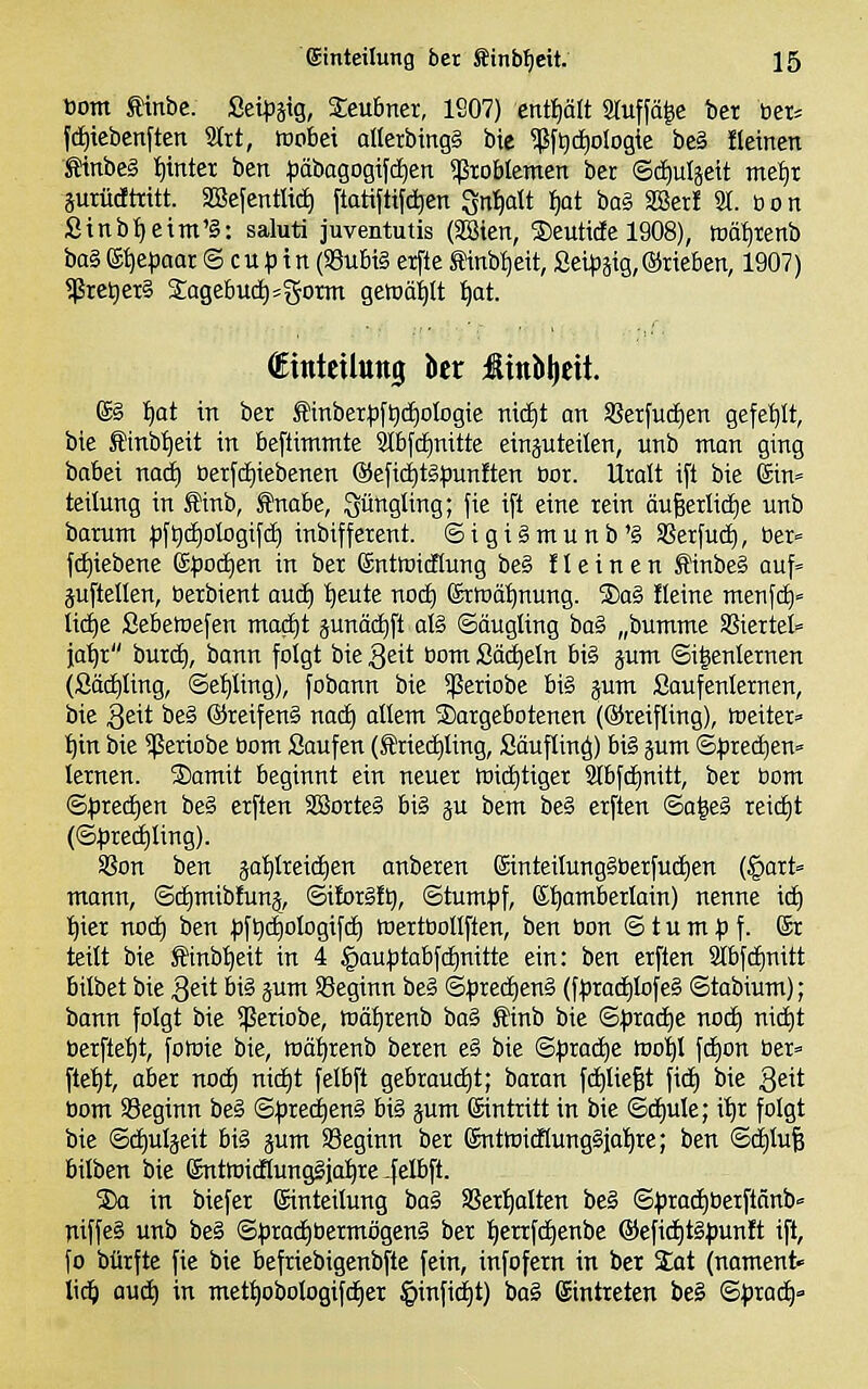 ^oom tinbe. 2t\pm, Seubner, 1207) enüjält 2ruffä|e ber öer= fd)iebcnften Sttt, wobei allerbing§ bie ^f^diologie be§ «einen tinbeg i)inter ben ^Jäbagogifd^en Problemen ber ©c^uljeit mei)X äuriictttitt. aBefentüd) ftatiftifd)fen Sn^olt ^at bo§ äßerf 2t. bon Sinbl)eint'S: saluti juventutis (SSien, Seutide 1908), tüäi|tenb baS ^^paat © cu ^ in (SSubiS erfte 5Hnbi)eit, Seipjig, ©rieben, 1907) $ret)et§ 2;agebud)=gorm gemäl^It f)at. (Einteilung kr :ßinlil|cit. ©§ I)at in ber £tnberpf^cf)oIogie nid)! on 3?etfu(i)en gefehlt, bie f inb^eit in beftimtnte 3Ibfd)nitte einäuteüen, unb man ging babei naä) Oerfc^iebenen @efici)tg^3unften öor. Uralt ift bie ©in» teilung in Sinb, fnabe, ^üttgling; fie i[t eine rein öu§erlid)e unb barunt ^ifticEiologifd) inbifferent. ©igigmunb'g Sßerfud), öer» fd)iebene iipoäcjen in bei (Sntoicflung be§ f 1 e i n e n SinbeS auf« aufteilen, berbient aud) :^eute nod) (£rmä:^nung. ®ag Heine menfd)» lid)e Sebemefen mac^t äunä(^ft al§ ©öugling ba§ „bumnte SSieitet ja'^t butc^, bann folgt bie geit bom Säckeln bi§ jum ©i^enlernen (Säd)ling, ©et)ling), fobann bie ^eriobe bi§ jum Saufenlernen, bie 3eit be§ ©reifend nad) allem dargebotenen (©reifling), »eitet» I)in bie ^exiobe bom Saufen (Äricc^ling, Säuflin^) bi§ jum ©^jrec^en» lernen. S)amit beginnt ein neuer toid^tiger 3(bfd)nitt, ber bom ©^red)en be§ erften äßorteä bi§ gu bem be§ erften ©a^e§ reid)t (©^)red)ling). Sßon ben jatilreidien anberen (5inteilung§berfud)en (§art= mann, ©c^mibfunj, ©i!or§!t), ©tum^f, (£t)omberlain) nenne id) t)ier nod) ben pftjc^ologifd^ Wertbollften, ben bon © t u m ^j f. ®r teilt bie fftnb^eit in 4 §aut)tabfd)nitte ein: ben erften Sfbfdjnitt bilbet bie 3eit bi§ jum SSeginn be§ ©^jred^enS (ft)rad)lofe§ ©tabium); bann folgt bie ^ßeriobe, wäl^renb bo§ £inb bie ©:prad^e nod) nid)t öerfte^t, fomie bie, wät)renb beren e§ bie ©)3rad)e too^l fd)on ber» fte'^t, aber noc^ nid)t felbft gebrandet; baran fdjliefet fid^ bie Qeü bom SSeginn be§ ©^)red)en§ bi§ pm Eintritt in bie ©d^ule; it)r folgt bie ©d)uljeit big jum SSeginn ber 6nttoi{f(ung§ia!^re; ben ©d^lufe bilben bie ®ntmidlung§ia:^re-felbft. 2)a in biefer ©inteilung ba^ SSer^alten be§ ©^jraci^berflänb» niffeä unb be§ ©^)radE)bermögen§ ber I)errfc^enbe ®efid)t§punft ift, fo bürfte fie bie befriebigenbfte fein, infofern in ber Sot (nament« Wd) oud) in mett)obologifd)er §infid£)t) bo§ ©intreten beg ©^roc^»