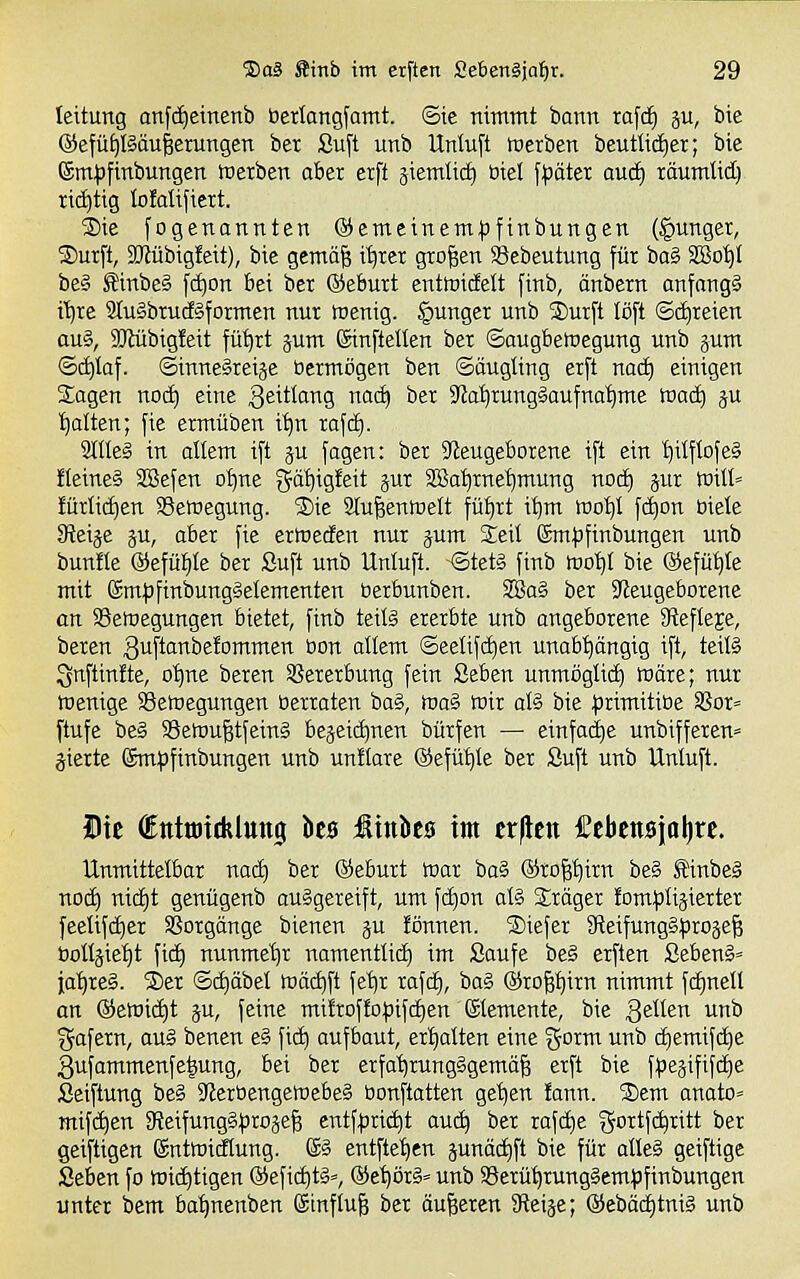 leitung anfd)einenb üertangfomt. ©ie nimmt bann tafd) ju, bie ©efü^ßäu^erungen ber Suft unb Untuft werben beutlid)er; bie (Sm^)[inbungen tcetben aber erft äiemtid) biel f|)äter aud) räumtid) richtig lofatifiert. S>ie fogenannten ©emeinem^jfinbungen (junger, Surft, 9Jlübig!eit), bie gcmäfj i^rer großen SBebeutung für ba§ SBoi)t be§ Sinbeä fcf)on bei ber ©eburt enttoicfelt finb, änbern anfangt i'^re 9tu§brudäformen nur tuenig. junger unb Surft löft ©(freien au§, SJlübigfeit fü'^rt jum Sinftellen ber ©augbetoegung unb gum ©(i)Iaf. ©inneäretje Bermögen ben ©äugling erft nad) einigen Sagen noi^ eine ^eittai^S noc^ ber 3'Ja'^rung§aufnai)me tvaä) gu galten; fie ermüben i^n rafd). 2ttteg in allem ift ju fagen: ber 3teugeborene ift ein !)itflofe§ !Ieine§ SBefen oI)ne gä^igfeit jut SJBa^rne^mung nod) jur Will» !ürli(i|en S3ett»egung. Sie 2(u^en)t)elt fü^rt i^m rool)I fd)on biete Steige ju, aber fie ermecfen nur jum Seit Sm|3finbungen unb bunfte @efül)te ber Suft unb Untuft. -©tet§ finb tno'^t bie ©efü^Ie mit ßm|3finbung§elementen üerbunben. 28a§ ber ?teugeborene an SSetnegungen bietet, finb teils ererbte unb angeborene Slefteje, beren guftanbefommen üon attem ©eetifi^en unabhängig ift, teiti Qnftinfte, o'^ne beren Vererbung fein ßeben unmögtid) märe; nur toenige Setoegungen berraten ba§, ma§ wir at§ bie primitibe Sßor» ftufe be§ Söewu^tfeinä bejeic^nen bürfen — einfadje unbifferen» gierte ©mpfinbungen unb unitare ©efü^te ber Suft unb Untuft. Die dtttmitfelung ht$ ßinka im ttfttn Mtm\a\)xt. Unmittetbar nacf) ber (Seburt War ba§ ©ro^^irn be§ Sllinbeä nod) nic£)t genügenb ausgereift, um fc^on atl Sräger fcm^JÜgietter feetifc^er SSorgänge bienen gu fönnen. Siefer 9teifung§)3roge§ bottgiet)t \iä) nunmet)r namenttict) im Saufe be§ erften Seben§= ja'^reS. Ser ©c^äbet wäiiift fet)r rafd^, bag ®ro^^irn nimmt f(i)nett an ®ewict)t gu, feine mi!roffof)ifd)en Stemente, bie 3^1^61^ ^ gafern, au§ benen e§ fid) aufbaut, ert)atten eine gorm unb c^emifd)e 3ufammenfe|ung, bei ber erfa'^rungSgemä^ erft bie fpegifif(^e Seiftung be§ 9ierbengewebe§ bonftatten get)en !ann. Sem anato« mifc^en 9tcifung§t)roge§ entf|jrid|t auc^ ber rafd)e gortfc^ritt ber geiftigen ©ntwidtung. @§ entfte'^en gunäd)ft bie für atleS geiftige Seben fo wichtigen ®efid)t§», ®et)ör§» unb SSerü^rungSem^Jfinbungen unter bem ba^nenben (Sinftuf; ber äußeren fReige; @eböd)tni§ unb