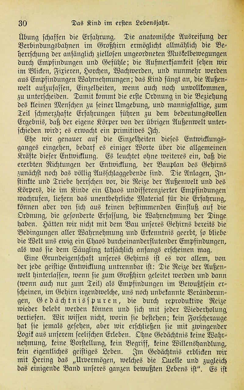 Übung f(f)affen bie ©rfdirung. 2)ie anatomifcfje 2tu§reifung ber SBerbttibunggba^nen im @ro|^irn ermöglicht allmä^tid) bie S3e= qerrfd)ung ber anfängUc^ äieUofen ungeorbneten äJluäfelbettJegungen buxc^ ©m^jfittbungen unb @efüJ)Ie; bie Slufmerffamfeit fe'^en mir im Soliden, gijieren, §ord)en, SBadiwerben, unb nunme'^r werben aug gm^jfinbungen SSal^rne^mungen; bog £inb fängt an, bie Stufen» mett aufjufaffen, (Singelt)eiten, wenn anäi) nocf) untiollfommen, ju unterfdjeiben. S)amit fcmmt bie er[te Drbnung in bie S3e§iet)ung beg fleinen 3Jlenfcf|en ju feiner Umgebung, unb mannigfaltige, jum Seil fc^merj'^afte ©rfa'^rungen füt)ren ju bem bebeutungSöolIen Srgebnig, ba^ ber eigene ^öxptt ßon ber übrigen 2lu|enwelt unter» )(f)ieben wirb; eg erwadjt ein primitiDeg ^. (££)e wir genauer auf bie Sinjelt)eiten biefeä ßntwicfiutigg« gangeg eingefjen, bebarf eg einiger 3Sorte über bie allgemeinen Gräfte biefer ©ntwicftung. ®g leudE)tet o^ne weitereg ein, ba| bie ererbten 9f{id)tungen ber Sntwictiung, ber SSau^jIan beg ©e'^irng junäc^ft nod) ba§ böllig Slugfc^Iaggebenbe finb. ®ie SInlagen, ^n» ftinfte unb Sriebe l^errfc^en üor, bie JReise ber 2tu|enwelt unb beg Jlörperg, bie im Äinbe ein (Si)aog unbifferensierter Smpfinbungen wad^rufen, liefern bag unentbe^rücfie 3[jlaterial für bie Srfa'^tung, fönnen aber ßon fii^ aug feinen beftimmenben ©influfe auf bie Drbnung, bie gefonberte ßrfaffung, bie 2Ba^rneI)mung ber Singe ^aben. §ätten wir nitf)t mit bem 58au unfereg ®et)irng bereitg bie 93ebingungen aller SBat)rnef)mung unb Srfenntnig geerbt, fo bliebe bie SBelt ung ewig ein S'^aog burc^einanberflutenber ©mfjfinbungen, alg was fie bem Säugling tatfäcf)lic£) anfangg erf(f)einen mag. Sine ®runbeigenfii)aft unfereS @el)irng ift eg öor allem, ßon ber jebe geiftige Sntwidlung untrennbar ift: S)ie S^eije ber 3lu|en= weit ^interlaffen, wenn fie jum (Sropirn geleitet werben unb bann (wenn aud) nur jum Seil) alg ©mjjfinbungen im Sewu^tfein er« fd)einen, im ®e^irn irgenbweld}e, ung noc^ unbefannte S?eränberun= gen, ©ebäc^tnigf^uren, bie burd) reprobuftiße ^ti^t wieber belebt Werben fönnen unb fid) mit jeber SBiebert)olung oertiefen. 3Bir wiffen nic^t, worin fie befleißen; fein gorfdierauge t)at fie jemalg gefe^en, aber wir erfc^liegen fie mit jwingenber Sogif aug unferem feelifd)en ©rieben. D'^ne ©ebäc^tnig feine S!Baf)r= ne'^mung, feine, SSorftellung, fein ^Begriff, feine 3Billengl)anblung, fein eigentlid)e§ geiftigeg Seben. Qm @ebäd)tnig erbliden wir mit gering ba§ „Urbermögen, Weld)eg bie Duelle unb pgleic^ hai einigenbe SSanb unfereg ganaen bewußten SebenS ift. gg ift