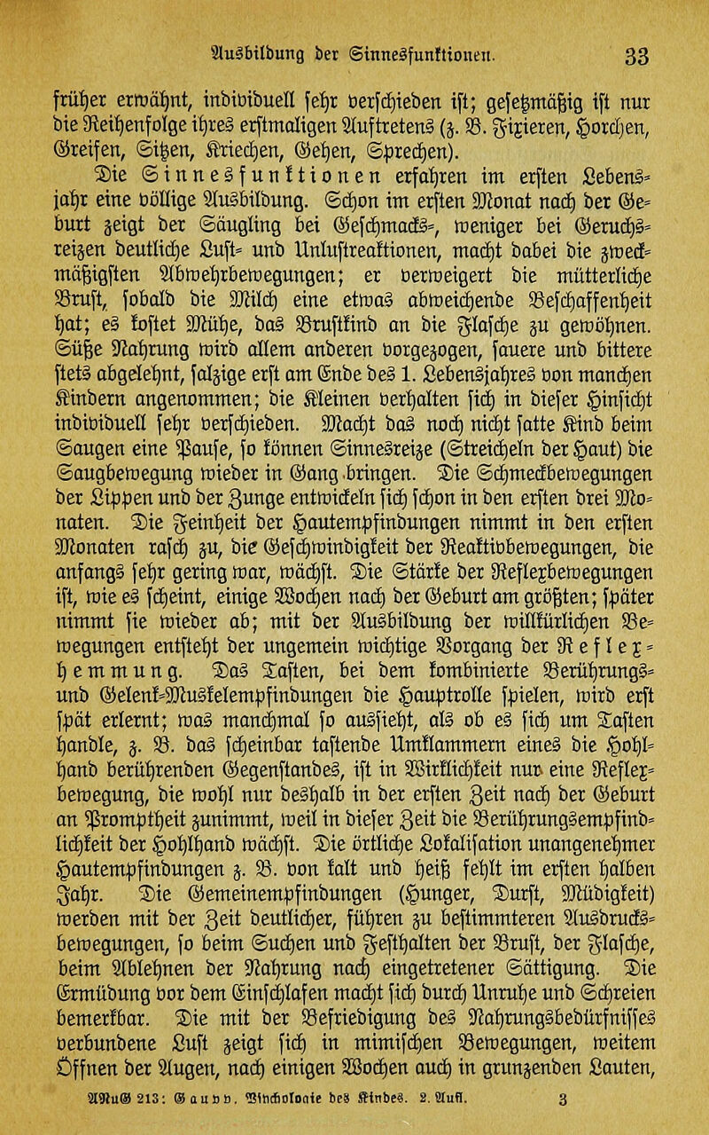 frü'^er ermä:^nt, inbiüibuen \ti)t t)erfd)ieben ift; gefeimäßig tft nur bie 9leit)enfoIge it)re§ erftmdigen 9Iuftreten§ (j. S5. Visieren, §orcf)en, ©reifen, ©i^en, Mectjoi, @et)en, (Bpuäftn). ®ie ©inneSfunltionen erfot)ren im erften Sebeng» jot)! eine ööllige 2Iu§bilbung. ©d)on im erften SJZonot mä) ber @e« burt äeigt ber Säugling bei @efd)ma(Ig=, tüeniger bei @eruc[)§« reijen beutlidje 2uft= unb Untuftrealtionen, maä)t babei bie gmedE» mäßigften Slbtue^rbetoegungen; er üermeigert bie mütterlid£)e Sruft, fobalb bie Wlüä) eine etmaS obttieidienbe Sßefdiaffen'^eit ijot; e§ !oftet SJJü'^e, bog SBruftünb an bie 5M<iie P gemöl^nen. ©ü^e 9Ja:^rung tnirb allem anberen borgejogen, fauere unb bittere ftet§ obgeIe:^nt, faljige erft am ©nbe be§ 1. Sebenäia^reg öon mand^en Äinbern angenommen; bie Meinen öer^alten fid) in biefer §infic£)t inbiöibueß fet)r tierfctiieben. 2Jta(f)t bog nod) nidit fatte ^inb beim ©äugen eine $aufe, fo fönnen ©inne§reiäe (©treic^eln ber §aut) bie ©augbettiegung mieber in @ang .bringen. S)ie ©d^medbeföegungen ber Si.p)3en unb ber ßunge enttnideln fic£) fd£)on in ben erften brei 3Jlo» naten. ®ie geintfeit ber §autem)jfinbungen nimmt in ben erften äJlonaten rafcf) ju, bie ®efc£)h3inbig!eit ber JReaftiübeWegungen, bie anfangs fetjr gering föar, mäd)ft. SDie ©tär!e ber 3ieflejbett)egungen ift, ttiie e§ fdtieint, einige 3Bod)en nad) ber ®eburt am größten; f^päter nimmt fie föieber ab; mit ber StuSbilbung ber miüfürIidE)en S3e= megungen entfielt ber ungemein tDic£)tige SSorgang ber SR e f l e 5» Hemmung. ®a§ Saften, bei bem !ombinierte SSerü'^rungS» unb ®eIen!=2Jlu§!eIem|)finbungen bie §auptroIIe f^pielen, föirb erft f^pät erlernt; mag maniiimal fo au§fie'^t, aß ob e§ fi(f) um Saften ^anble, j. S8. ba^ fdieinbar taftenbe Umüammern eine§ bie §01)1= ;^anb berüt)renben ®egenftanbe§, ift in S!BirHic£)!eit nur» eine SReflej» bemegung, bie too'^I nur be§^alb in ber erften geit nad) ber ©eburt an ?ßrompt^eit junimmt, meil in biefer Qtii bie ©erü'^runggempfinb» Iic£)!eit ber ^ot)It)anb Wädjft. Sie orüidie SoMifation unangenehmer §autempfinbungen j. 33. bon Mt unb l^eiß fet)It im erften Ijalben ^atir. Sie ©emeinempfinbungen (junger, Surft, 3Jlübig!eit) toerben mit ber geit beutIicE)er, fü'^ren ju beftimmteren 9IuäbrucE§= beföegungen, jo beim ©ud)en unb geft^olten ber SSruft, ber x^lal^^qe, beim SIMe^^nen ber 9'Ja^rung nact) eingetretener ©ättigung. Sie Srmtibung bor bem ©inft^Iafen mad)t fid) burd) Unrul^e unb ©d)reien bemerfbar. Sie mit ber S3efriebigung be§ 3'Ja^rung§bebürfniffe§ berbunbene Suft jetgt fid) in mimifd)en SBeroegungen, weitem Öffnen ber klugen, nad) einigen 3Bod)en aud) in grunjenben Sauten, a91u®213: ISouBB. 'SSntbBioaie 6c8 ffinbcs. S.ütuB. 3