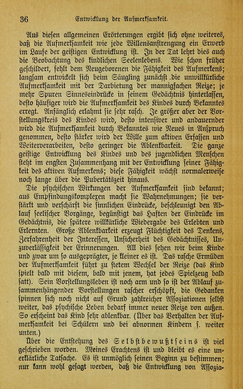 9tu§ biefen oHgemetnen Störterungen ergibt fid^ ot)ne meiterei, ba^ bte 2Iufmer!fam!ett toie jebe aSillenSanftiengung ein ©rtcerb im Saufe ber geiftigen ©ntotdlung ift. Qn ber %at Ief)rt biei aud) bte S3eoba(f)tung beä finblidjen ©eeletilebenS. SBie fi^on frü'^er gefd^ilbert, ^e^t bem 9ieugeborenen bie gä'^igleit be§ 2(ufmex!en§; longfam entmtcEelt fid) beim ©äugling junädift .bie unlDÜIfürlic^e 2tufmer!fam!eit mit bet Darbietung ber mannigfadien 9fJeije; je mei)r ©|)uren ©inneSeinbrüde in feinem ®ebädE)tni§ ^interlaffen, befto f)ciufiger mirb bie 9lufmerffam!eit be§ Sinbe§ burc^ S3e!annte§ erregt. Stnfänglic^ erlahmt fie fe^r rafd). ^e größer aber ber S?or= ftellung§!rei§ be§ £inbe§ föirb, befto intenfiber unb anbauernber mirb bie 9Iufmer!famteit burd) 33efannte§ raie ?Jeue§ in 2lnfpruc^ genommen, befto ftärfer wirb ber SSille jum oltiüen ©rfaffen unb SlBeiterüerarbeiten, befto geringer bie 3lblenfbar!eit. 'Sie ganje geiftige ©ntföidlung be§ Sinbe§ unb be§ jugenblidien 9Jlenfd)en fle:^t im engften ^ufammentjang mit ber ©ntraidlung feiner gä'^ig« feit be§ aftioen 9Jufmer!en§; biefe gätiigfeit wäd)ft normalermeife noc^ lange über bie ?(5ubertät§jeit i^inauS. S)ie ^f^d)ifc^en Sßirftmgen ber 2(ufmer!famfeit finb befannt; au§ ®mf3finbung§fom}3leEen mad|t fie SBa^me^mungen; fie ber» ftärft unb öerfdiarft bie finnlid)en (äinbrüde, befdikunigt ben 9tb» lauf feelifd)er 58orgänge, begünfligt taä §aften ber ©inbrüde im ©ebäc^tniS, bie fpätere tDÜlfürlidje SBiebergabe be§ Erlebten unb erlernten. @ro|e Slblenfbarfeit erjeugt glüc^tigfeit be§ S)enlen§, 3erfa^renl^eit ber Qntereffen, Unfid)erl)eit be§ ©ebä(^tniffe§, Un» juöerläffigfeit ber Erinnerungen. SlH bie§ fet)en föir beim Äinbe unb jmar um fo aulge^rägter, je Heiner e§ ift. ®o§ rafd)e grmüben ber aiufmerffamfeit fü^rt ju ftetem SBedjfel ber diti^t (oa?: Sinb f^ielt balb mit biefem, balb mit jenem, ^at jebeS ©^ieljeug balb fatt). ©ein SorftellungSleben ift nod) arm unb fo ift ber Stblauf ju« famment)ängenber SSorfteüungen rafd)er erfd)öpft, bie ®eban!en f|)innen fid) nod) nid)t auf ©runb äa^Ireid)er Slffo^iationen felbft weiter, iiaä ^ft)d)ifd^e Seben bebarf immer neuer Sieige bon au^en. ©0 erfd)eint ba§ tinb fe'^r ablenibar. (Über baä Sßertjalten ber 2(uf' mer!fam!eit bei ©d)üiern unb bei abnormen Äinbern f. meiter unten.) Über bie entfte!)ung bc§ © e I b ft B e m u 11 f e i n § ift biel gefd)rieben morben. ajJeineS erad)teng ift unb bleibt e§ eine un=> erHärIid)e £atfad)e. & ift unmöglid) feinen 93eginn ^u beftimmen; nur fann wob/l gefagt werben, ba§ bie ©ntmidlung öon Slffo^io«