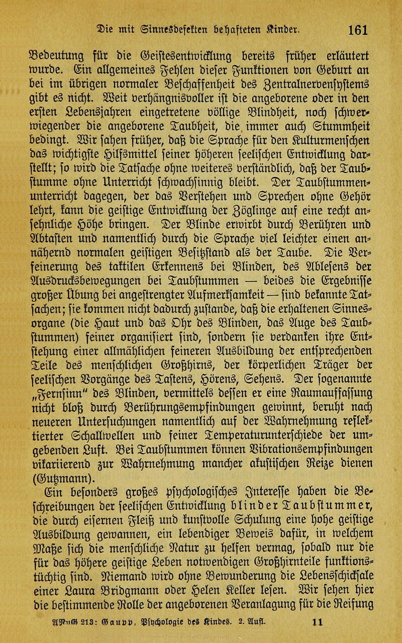 SScbeutung für bie ©eifteSentföicHung bereits frilt)er erläutert würbe, ein allgemeines geilen biefer gunJtionen bon ©eburt on bei im übrigen normaler S8efd)affent)eit be§ gentralnerbenf^ftemä gibt e§ ni^t. SSSeit öer:^ängni§öoner ift bie angeborene ober in ben erften Seben§ia:^ren eingetretene böliige Slinb^eit, nocE) [ci)ttier» miegenber bie angeborene Saub^eit, bie. immer aucf) ©tumm'^eit bebingt. SSäir fa^en früher, ba& bie ©^jradie für ben ^turmenf(^en Oa^ mid)tigfte §ilf§mittel feiner ^ö'^eren feelifd^en entmidlung bar» ftellt; fo wirb bie 2;atfac£)e of)ne weiteres berftänblid), ha^ ber Saub» ftumme o^ne Unterricht fc£)tt)ac£)finnig bleibt. ®er Saubftummen» unterrict)t bagegen, ber ia§ SSerfte:^en unb ©^redien ot)ne ®et)ör le^rt, lann bie geiftige ©ntroidlung ber göglinge auf eine redit an» fe^nlid)e §ö^e bringen. ®er SBünbe erroirbt burd) SBerütjren unb Slbtaften unb namentlid) burd) bie ©|jrad)e biet kid)ter einen an» nä^ernb normalen geiftigen S3efi|ftanb als ber Saube. ®ie Sßer» feinerung beS taftilen ©rfennenS bei SSIinben, beS SIblefenS ber atuSbrudSbemegungen bei Saubftummen — beibeS bie förgebniffe großer Übung bei angeftrengter 2lufmer!fam!eit — finb befannte Sat» fachen; fie !ommen nid)t baburd) äuftanbe, ba^ bie erijaltenen ©inneS» Organe (bie §aut unb baS D^r beS SSIinben, baS Sluge beS Soub» ftummen) feiner organifiert finb, fonbern fie üerban!en i'^re ©nt» flel^ung einer allmö^Iidien feineren StuSbilbung ber entfifired^enben Steile beS menfd)Ii(i)en ®rof;^irnS, ber förperlid)en iräger ber feelifc£)en SSorgänge beS SaftenS, §örenS, ©eI)enS. S)er fogenannte „gernfinn beS SSIinben, bermittels beffen er eine SRaumauffaffung nid^t bIo| burci) SSerüi^rungSempfinbungen getoinnt, berutjt nac^ neueren Unterfudiungen namentlid) auf ber S[Ba:^me'^mung refle!» tierter ©djallmellen unb feiner 2:em)3eraturunterfd)iebe ber um» gebenben Suft. SSei Soubftummen !önnen SSibrationSempftnbungen üüariierenb ^ux 3!8a'^rnel)mung manä)er a!ufttfdE)en 3leiäe bienen (®u|mann). ©in befonberS großes |)ft)d^oIogif(i|eS gntereffe Ijaben bie SSe- f(f)reibungen ber feelifd)en (äntinicEIung blinberSaubftummer, bie burd) eifernen %h\^ unb lunftöolle ©d)ulung eine I)o:^e geiftige atuSbilbung geroannen, ein lebenbiger SemeiS bafür, in tt)eld)em SKage fid) bie menfd)Iid)e ^atux p t)elfen bermag, fobalb nur bie für baS I)ö:^ere geiftige Seben notmenbigen ©rog^irnteüe funltionS» tüd)tig finb. Sfjiemanb wirb o^ne ©ewunberung bie SebenSfd)idfaIe einer ßaura SSribgmann ober §elen teller lefen. S3ir fe'^en t)ier bie beftimmenbe SRoIIe ber angeborenen SSeranlogung für bie SReifung %yt«m 213: ®oui))), gslWoIoflie beä fiinbe«. 2. älufl. XI