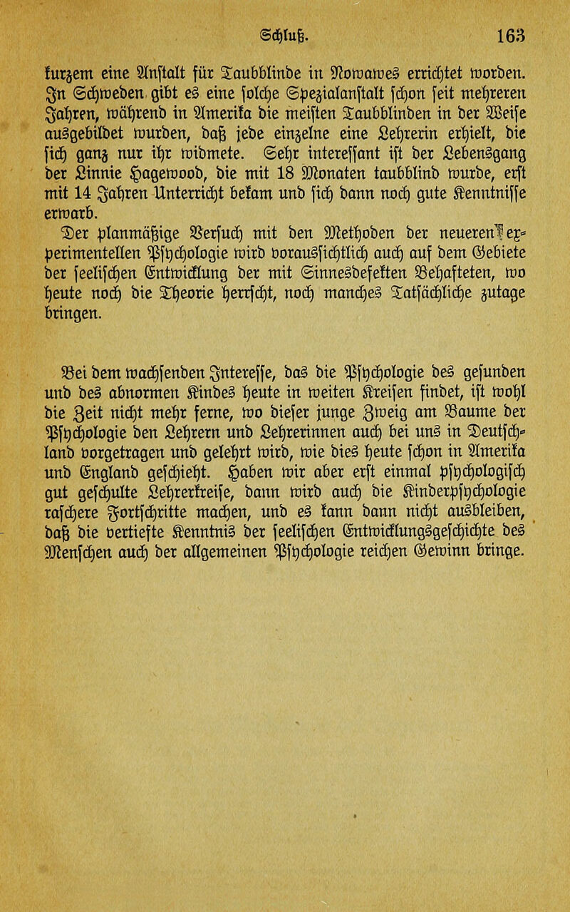 !urjem eine Slnftolt für S^oubblinbe itt SJoiüoföeS emd[)tet ttjorben. 3n Sc£)tt)eben gibt e§ eine folctie ©:pejialanftalt fdjon feit met)reren Sa'^ren, wö^renb in 2Imeri!a bie meiften 2:aubblinben in bei äBeife auSgebilbet würben, ba^ jebe einjelne eine Se^rerin er'^ielt, bie fid) ganj nur i'^r roibmete. ©e'^r intereffant ift ber £eben§gang ber Sinnie §ageföoob, bie mit 18 SOJonaten taubblinb tourbe, erft mit 14 $5at)ren Unterridjt belam unb ficE) bann nocE) gute Senntniffe erwarb. ®er ;)Ianmä|ige SSerfud) mit ben SRet^oben ber neuerenlej« ^jerimentellen ^ft)c£)oIogie wirb tiorau§fic£)tlid) aucE) auf bem ©ebiete ber feelif(f)en ©ntwicHung ber mit ©innegbefeften SSel^afteten, wo tieute noc^ bie £t)eorie '^errfcfit, nocE) manä)& Sotfädjlit^e jutage bringen. S8ei bem wad)fenben Qntereffe, i)aä bie ?ßft)d)ologie be§ gefunben unb i)eS abnormen ^inbe§ l^eutc in weiten Reifen finbet, ift wot)! bie 3eit nii^lt '^^'^ fei^tt^/ ^o ^iefei^ i^nge St^eig am SSaume ber 5ßft)d)oIogie ben ße^rern unb Se^rerinnen auc^ bei un§ in ®eutfcf)» lanb üorgetragen unb gele'^rt wirb, wie bie§ l^eute fd)on in Stmerilo unb ßnglanb gefct)ie:^t. ^aben wir aber erft einmal ;|)ft)c£)oIogifd^ gut gefc£)utte Se^rerfeeife, bann wirb aud) bie ^inberpft)(i)oIogie rofciiere gortfc^ritte ma(i)en, unb e§ fann bann mci)t ausbleiben, ba§ bie bertiefte Kenntnis ber feelifcEien entwidtung§gefd)icf)te be§ SO'lenfdien auä) ber allgemeinen ?ßf^(i)oIogie reid)en ©ewinn bringe.