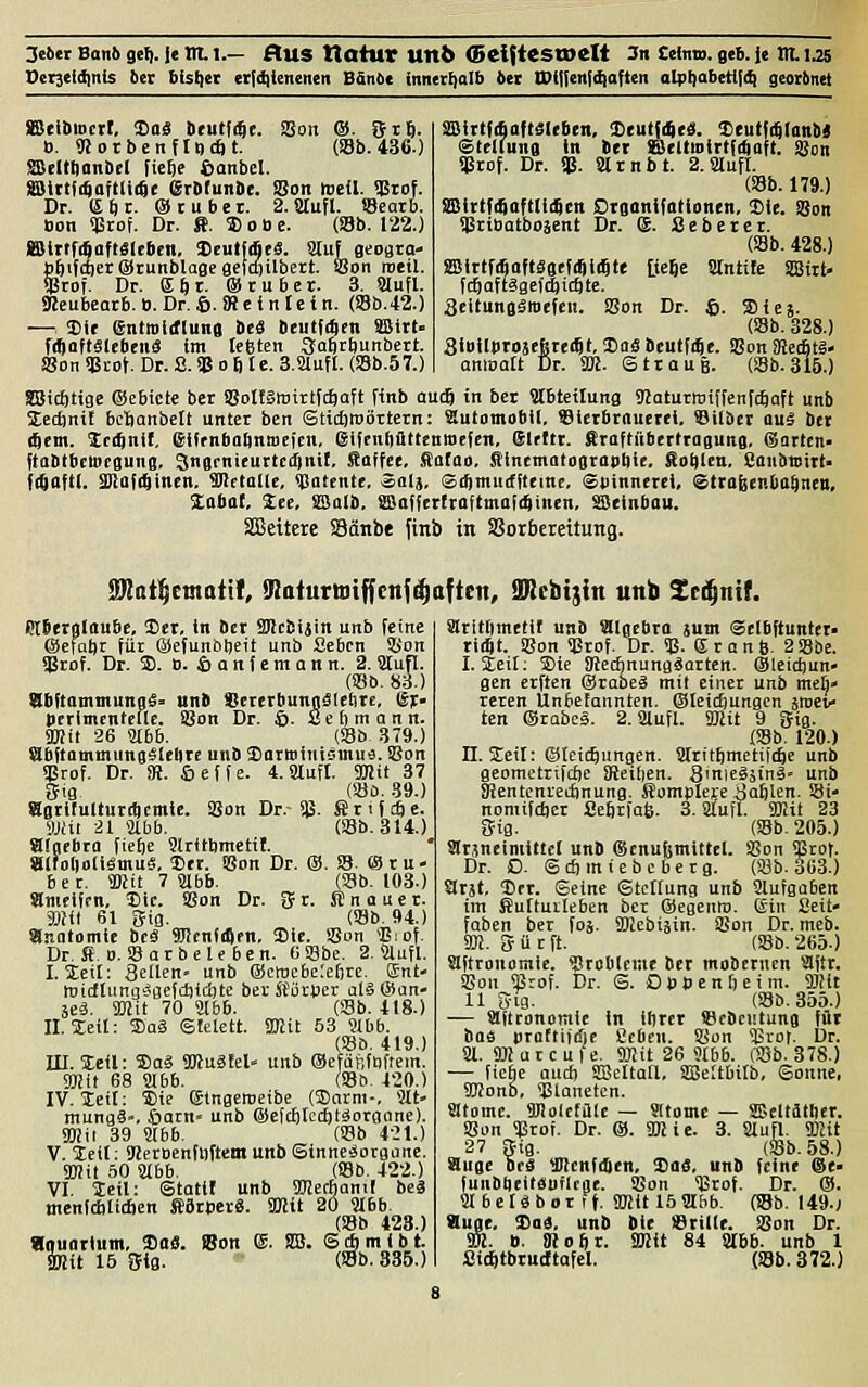Deijeldinis bn 6{st)et eridiieneiien BSntic innerf)alb bn IPi|!eni(^aften alpt)abeti|(^ georbnet SBeibioctf, Doä »tutfrfte. SSon ®. &t6. b. <RotbenfIt)*t. (Sb. 436.) JSBfltBonDfl fic^e ßanbel. SSittfi^aftliide erDfunSe. SJon mefl. üirof. Dr. (Sftt. ®üubct. 2. Slufl. IBcarb. »on qSrof. Dr. ff. 5)o»c. (SBb. 122.) KSiltfitaftölebcn, Deutjifleä. auf geogta- bfeiftfterOrunblogegelttiilbert SSon roetl. qStof. Dr. Kftt. ®tubct. 3. Slufl. SJeubearb. ». Dr. 6. iR c i n Ic t n. (S8b.42.) — Sit entmttftung itS DcutfAcn ffiitt« fiftaftältbeitä im lebten 3a6rt)Uttbert. SSon «Biof. Dr. S. qs 0 6 t c. 3.81ufl. (S8b.57.) ÜBirtfAdftäUben, <])(ut{4tä. iCeutfi^lanM Stellung in ber ffidtmirtfi^aft. SSon qätof. Dr. US. arnbt. 2.StufI. (Sb. 179.) aBlttffinftliiScn CrganifRtionen, Sie. Son ijäribatboäent Dr. (S. Sebeter. (Sb. 428.) SBlttfiSnftäsefiSiiSte Itejc Stntite SDSirt« fcftaftägefc^icöte. ScltungämcfeH. SSon Dr. ©. Sie». (S3b. 328.) SibllbrojefetecSt, 2)aä Dcutfije. SBon iRecBtS- anmott Dr. 3ffi. Strauß. (Sb. 315.) SBicfttige ©ebictc ber SJoIfSwirtftftaft finb aucj in bct ?tbtetlung gjaturwiffenfcftaft unb Sedjnil bclianbelt unter ben Stidjroörtcrn: automobil, Slcrbrnucrei. Silber ouä ber (Sern. Scrjnif, eiffnbobnmcicn, eifenfiütteuwefcn. Slrttt. firoftübertragung. eSartcn- fta&tbctiicgung. Sngrnicurtcifintf. Kaffee, 5{afao, Sincmatograpliie, Soi)len. Saiibtsirt» fi^aftl. aßafi^inen. Metalle, <Catcnte, Salj, Sdintucffteitie, Spinnerei, Straßenbahnen, 3:abal, See, SSalb. fflafftr(raftma!(4inen, SBeinbau. SEßeitere SBänbe finb in Vorbereitung. SKat^emattl, fRaturtotffenf^aftctt, aRcbtjin unb Zt^nit. Rtfierglaubc, 3)cr, in Der Sflcbijin unb feine ©efabr für ©efunbtjeit unb Sebcn SBon aSrof. Dr. 3). B. S a n f e m a n n. 2. 8tufl. (Sb. 83.) dbftammunaS- un» »ererbungäletire, ßr- Derimtnteflc. SBon Dr. ©. S e 6 m a n n. Sffiit 26 Slbb. (S8b 379.) abftammiingälelirc unb Sarminisuiufl. SBon «Brof. Dr. SR. öeffe. 4.9lufl. TOÜJT (SÖO. .59.) iBon Dr.- i)3. ff r i f c£| e. (S8b.314.) Sig Sgrifulturt^cntie Mit äl aibb. aigrbra fiefie Slritbmctit. aifoliotiämuä. Der. »on Dr. ®. S. ©ru- ber. 9Mit 7 Slbb. Ob. 103.) Snieiffn, Iiic. SSon Dr. SJr. ffnouer. SHI 61 Sig. (SSb. 94.) anatomie beä Wcnfdlfn, Sic. SSun 'Biof. Dr. ff. D.SSar beleben. 6SSbe. 2. Slufl. I. leit: Seilen- unb Qiewebeleöre. Ent» midlunijSflCtcbidjte ber fförper alSlSun- äeä. 9Hit 70 Jlbb. (Sb. 418.) II. Steil: S)aä SIelett. SKit 53 Sibb. (S8b. 419.) in. Steil: ®oä SKuäfcl- unb ©efüftfnftem. Smit 68 Slbb. (So. 420.) IV. iteit: S)ie ©tngeroeibe (3)arni-, Slt- mungä». ©am' unb OefcfttcdjtSoranne). SOJii 39 Stbb. Ob 4-21.) V. ieil: SrietBenfDftcmunbSinneiJorBiine. SBJil 50 Slbb. (S3b. 422.) VI. Seil: Statil unb TOerbanil bcä menldilidien ffärpcr«. SBHt 20 Slbb. (S8b 428.) «ouortum, 33o«. Bon e. SB. SAmlbt. SKit 16 ffig. (S3b. 835.) SIritbmetil unD Sllgebro sunt Scibftuntei« riiftt. SBon SBrof. Dr. Sß. dranS. 2S8be. I. ieil: S)ic Sftechnungäarten. ®leicf)un- gen crften ©rabeä mit einer unb meb» rcren Unbetannten. ®lcidjungcn swci tcn ®tabcä. 2. Slufl. SKit 9 gig. (58b. 120) n. Steil: ©teicSunqen. Stritftmetüt^e unb geometrifcfee ÜJeilien. Sinieläinä' unb Sientcnretbnung. kampiere äaftlen. S8i- nomifdjcr Seftrfafe. 3. Stuft, ffiit 23 Cfig. (S8b. 205.) Slrjneimittcl unb (Senufcmittel. SBon ÜStof. Dr. D. ScSmicbcberg. (Söb. 363.) arst, Der. ©eine ©tctlung unb Slufgaben im fiultuileben ber ©egento. ©in fleit- faben ber foj. SDIebiäin. SBon Dr. meb. W. gürft. (S8b.265.) aftrouomic. ?lrcblciae ber mobcrncn Slltr, SBon SSrof. Dr. S. O o t> e n b e i m. fflHt 11 S-ig. (330.355.) — Mftronoraie in itirer föcbcutung för baä praftijdie geben. SSon $rot. Dr. Sl. SHurcufe. fflit 26 Slbb. (SBb. 378.) — fiebe auä) SBcttatl, SBertbitb, Sonne, SKono, SBlaneten. atome. fflJolcfüIe — atome — ffleltäther. SSon SBrot. Dr. ®. 9Kie. 3. Slufl. 9JHt 27 Stg. Ob. 58.) äuge OeS Wcnfdien, ^ae, unb feine @e- (unbtieitänfltae. SSon ISrof. Dr. ®. SIbcUbor lt. snit 15SIbb. {i8b. 149.; äuge, ^ai. unb Die lerille. SSon Dr. Wl. ». ÜJoftr. ÜRit 84 Slbb. unb 1 fliffttbrucftafel. (S8b. 372.)