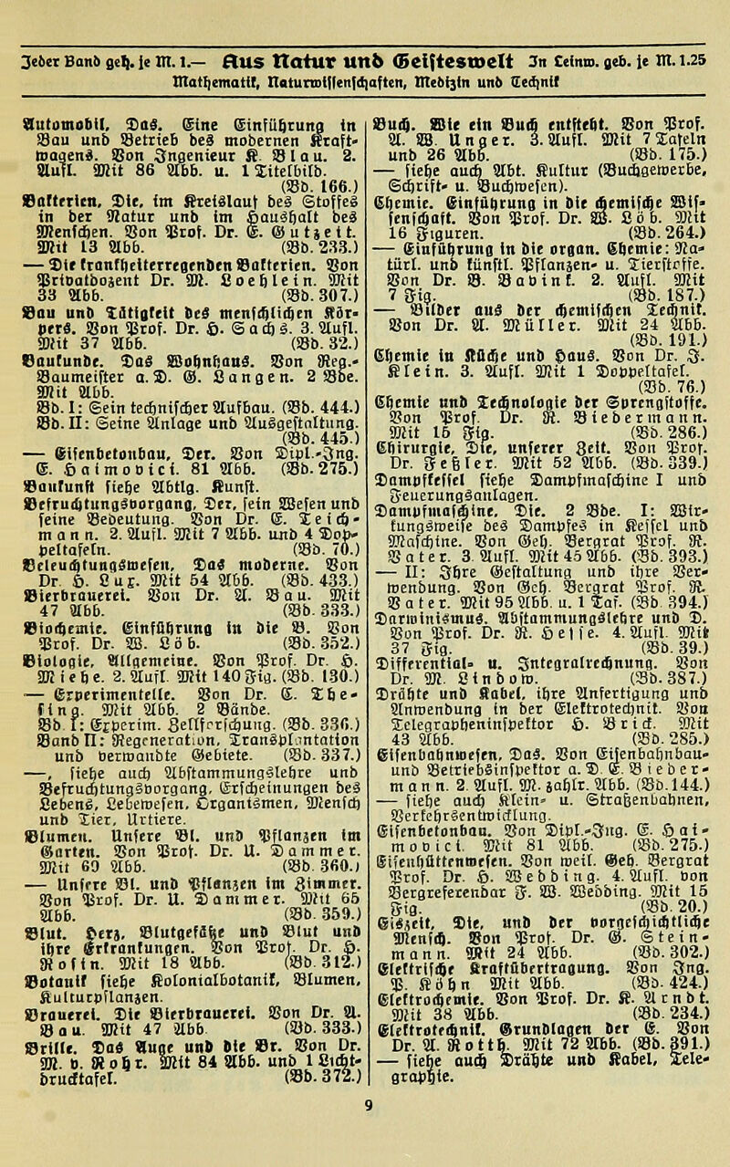3eiin Baitü seil-1« !■ 1-— StUS VtatUV Uttb <5ei{teStDeIt Jn CeiniD. geb. ie Xa. 1.25 mat^ematit, naturtDtflenfdiaften, nte6i]ln uni Sedinit Sutotnabll, ^as. Sine Sinfübiuna in S3ou unb SBetricB bcä mobernen Kraft- iDaqen«. JBon Ingenieur S. !B 1 a u. 2. Slufl. ÜHit 86 abb. u. 1 Sitetbitb. (Sb. 166.) eaftrricn, Sic, im ^eiälaut beS 6tof!eg in bei Sßatui unb im ßauä^alt beS SKenfc^en. !Son <|3rof. Dr. €. @ u ti e i t. SKit 13 abb. (Sb.2.S.S.) — 2)ie ttanfiieiterTegenben ©otterien. 93on üärioatboaent Dr. SB. fiocblcin. SHit 33 abb. (18b. 307.) Sau unb titiatcit ieS menfi^tiitcn SiX' »ttä. iBon $rof. Dr. ©. S a tf) ä. 3. Slufl. am 37 abb. (ssb. 32.) Sautunbc. Sag ffio^nf^anS. SSon i)iea.> Saumciftet a. 3). (S. Sangen. 2 S8be. SDiit abb. Sb.I: ©ein tec£inif(6et aufbau. (SBb. 444.) JBb.Q: Seine anlaac unb auSgeftalhina. (S8b. 445.) — Sifcnbetonbau, Set. SBon 5Dipl.-3nB. ®. öaimoDici. 81 abb. (SBb.275.) »aiirunft fiebe abtlg. Sunft. JDcfTui^tungSDorgana, Set, fein SSefen unb feine ©ebeutung. Son Dr. E. 4 e i (ö • mann. 2. aufl. Smit 7 abb. ujib 4 ajoj)- Jjeltofetn. (Sb. 70.) Selru(4tung$B)efen, Sa« mobernc. 93on Dr. 6. 8u£. 3)Jit 54 abb. (SBb. 433.) SSierbtauetei. SJon Dr. a. SB au. TOit 47 abb. (SBb. 33.3.) eio^emie. ^infü^nina in bie SB. SGon SBtof. Dr. SS. 8 ob. (SBb. .352.) Biologie, SKlgcmcinc. Sgon Sgrof. Dr. 6. SKiebe. 2. auf!. «Kit 140 gig. (SBb. 1-30.) — ßrpcrimentcKe. Sgon Dr. S. Sbe» fing. SBiit abb. 2 SBänbe. SBb I: eEperim. Senfrrfcbuiig. (SBb. 336.) SBanbll: ^Jegcneration, SranSpIantation unb BerroanbtE eSebiete. (SBb. 337.) —, fiehe aud; abftommungälebrc unb SBefruÄtungäBorgang, ©ifclieinungen beä Sebenö, Cebetoefen, Crganiämen, SDcenfct) unb iier, Urtiere. eiumcu. Unfete SBl. unb SBflonaen im ©arten. Sßon SBrof. Dr. U. S a m m e t. 3KÜ 69 abb. (S8b. 3fi0.) — Unferc SBl. un» t!fl«njcrt Ira 3immet. SBon SBrof. Dr. U. ffiammer. 3Jht 65 abb. (SBb. 359.) fStut. tcrs, SBlutgefdbe unD Slut unD ibrc grlronfunflcn. 55on SBrof. Dr. ö. DJofin. TOit 18 abb. (Sb.312.) iSotautf fiebe ßolonialbotanif, SBIumen, ftultucpflonäen. Orouerei. Sie ©letbrouetei. SBon Dr. a. SB au. 3KU 47 abb (SBb. 333.) Stille. Sa« «use unt Oie St. SBon Dr. SK. B. « 0 61. äßit 84 abb. unb 1 St4t- bruGftafet. (Sb.372.) Su(Q. Sie ein Sud entfteSt. Son SBrof. a. SSä. Unger. 3. auft. SMit 7 lafeln unb 26 abb. (SBb. 175.) — fiebe aucb abt. Kultur (SButbgetDecbe, Sdörift» u. SBucbtoefen). (£()cmie. einfabrung in bie (bcmifije SSif> fenf(Saft. SBon Sßrof. Dr. ^. Söb. fflht 16 gtguren. (SBb. 264.) — Sinffibtung in bie organ. (Sbemie: 9Ja- tütl. unb fünftl. ^Sflanjcn- u. Sicrftrffe. SBon Dr. S. SB ab int. 2. aufl. 9Kit 7 5ig. (SBb. 187.) — (Bilber au« ber iftemlftBcn Setfinit. SBon Dr. a. SBlüHer. Smit 24 abb. (SBb. 191.) eftcmie in fflßfie unb ©au«. Sgon Dr. 3. gicin. 3. aufl. SlBit 1 Sospeftatet. (33b. 76.) ebemie unb Sefinologie ber Sprcngftoffe. SBon Sgrof. Dr. 8i. SBiebermann. ffljit 16 gig. (SBb. 286.) etltrurgie, Sie, unferet Seit. SBon SBrof. Dr. SJegler. 8Hit 62 abb. (SBb. 339.) Sambfteffel fiebe SambfmQf(^ine I unb (jeuerungäanlagen. Somufmafäine. Sie. 2 SBbe. I: SHJlr- tungäroeife beä ©ambfeä in Seffcl unb SKafcfiine. SBon ©eft. SBergrat Sßrof. dt. aSater. 3. aufl. fflat4öa66. (Sb. 393.) — II: Sbre ©eftaltung unb ihre SBer- toenbung. SBon ©cb- SÖecgrat Sßrof. M. SB a t e t. TOit 95 abb. u. 1 tot. (SSb 394.) Sttrioini«mu«. abitammungälebre unb S. SBon SBrof. Dr. SR. Seife. 4. aufl. SKi» 37 fftg. (SBb. 39.) Sifferentiol» u. gntegralreifinung. SBon Dr. Sn. Sinbo». (SSb. 387.) Srflbte unb Säbel, ibrc anferttgung unb anmenbung In ber ©Icttrotedjntt. SBon SEclegrasbcninfpeftor 6. SB r i d. S)lit 43 abb. (SSb. 285.) gifenbabninefen, Sa«. SBon eifenbatjnbau- unb SBetrif bSinfpeltor a. S. (S. SB i e b c r- m a n n. 2. aufl. W- jafitr. abb. (SBb. 144.) — fiebe aud) Stein» u. ©trafeenüabnen, SBertebrSentroictlung. gifcnbetonbou. SBon Sipt.-3ug. (S. Sai» moDici. ffltt 81 abb. (SBb. 275.) gifeubüttrndiefen. SBon roeil. ®cb. SBergrat 35rof. Dr. 6. SiBebbing. 4. auft. bon SBergrefetcnbor g. SBJ. Sffiebbing. 5Kit 15 5ig. (SBb. 20.) ei«<elt, Sie, un» bet t)nrne\äiHitUäic aiienfifi. SSon Sfärof. Dr. (S. ©tein- mann. ?IS<t 24 abb. (SBb. 302.) eieftrlfifie firaftfibrrttagung. SBon Sng. SB. Söbn Smit abb. (SBb. 424.) gleftroiftemie. SBon SBrof. Dr. H. a r n b t. mit 38 abb. (SBb. 234.) eieftroteitnil. «tunftlagen Ber g. Son Dr. a. 8«ottB, SKit 72 abb. (Sb.3?l.) — fiehc ou(S Staate unb fiabel, SEete- grojigie.