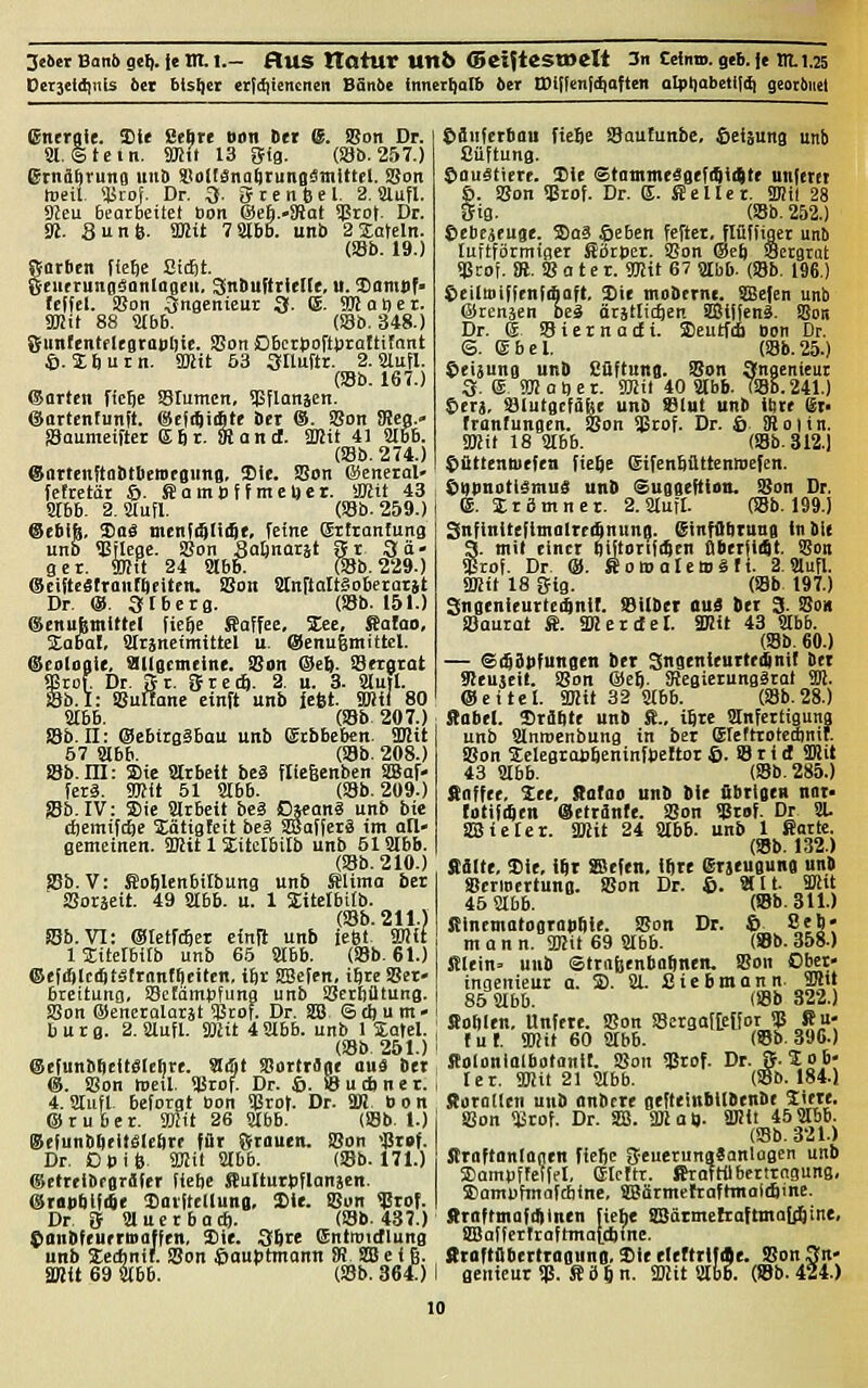 Jeün Banö sei), ie Ilt I.- flUS tlOtur Un6 ©ciJtSSWCll 3n CciittD. gtb. je m.l.25 Dctjeidiitis 6et blsljer erf(f)tencncn Bän6e innerhalb ber Wl\Un\it<'itm oIpliabeti((^ georöuel (Energie. Sie Sebre Odn Der @. Son Dr. Sl. Stein. SB» 13 Sig. (ajb.257.) Srnabruna unb StolISnabrungämittel. SSon toeil. ääiof. Dr. Q. fftenfcel. 2. Slufl. Sfeu bearbeitet bon eseb.-SRai q?rot. Dr. !«. Sun 6. üßit 7 3lbB. unb 2 Latein. (Sb. 19.) Sorben lie^e Sicfit. CeuerunsäanlaBen. SinbufttieKe, u. X>amtif> (effel. SBon Ingenieur 3. (S. 9Baöer. SKit 88 ä(bb. Ob. 348.) gunfentflegraBljie. SSon Dbcrpofturattifant 6. Sburn. SKit 53 3nuftr. 2. Slufl. Ob. 167.) ©orten fic^e SBIumcn, SSflanäen. (üartcnfunit. ©cftSiibte Der ®. Son JRcg.- SBoumeifter Efir. iBantt. 3»it 41 366. Ob. 274.) ©ortcnftobtOeraegung, 3)ie. SBon föeneral» fe!retär S>. Hambf f meDer. smtl 43 8r6b. 2. aiufl. Ob. 259.) ©ebift, 2)oS menfi^liiQe, feine Sifranfung unb 5BjIege. SBon Safinarät Sr Sä- ger. 9Htt 24 8166: Ob. 229.) (Seiftcätronfbtiten. iBon Sänfloltaoberarjt Dr. ®. 3t6erg. Ob. 151.) (Senubmittel tiefte Kaffee, %ee. Satao, jEabal, ärjneimittel u ©enugmittcl. @ei)lagi(, Slllgctncine. SBon ®e1). SBeigtat frof Dr. Sr. grecft. 2. u. 3. Sinti. Sb.I: SBuItane einft unb iefet. SBHl 80 S!I66. Ob 207.) iöb. 11: @e6ira?Bau unb gtb6e6cn. SDJit 57 abb. Ob. 208.) S8b.ni: Sie Strbcit be8 fliegenben SlBaf- ferä. 9mit 51 8166. Ob. 209.) SBb. IV: Sie SlrBeit bcä Djcanä unb bie cftemifcfte 5Eätigfett beä Sffiafferä im all- gemeinen. iDJit 1 Sitelbilb unb 51S!Ib6. Ob. 210.) ?8b. V: Siofilenbitbung unb Slima bcr SBoräeit. 49 Säbb. u. 1 SEitcIbitb. Ob. 211.) S5b. VI: ©tetfcbcr einft unb fefet Wii IJitefbitb unb 65 S!166. Ob. 61.) ©efiiSlciStätrnnfficitcn, iftr SSefcn, iftre SBcr- bteitung, SSefämpfung unb SBerBütung. SSon ©eneralarät 5Btof. Dr. SB ©cftum- 6 u t g. 2. aiufl. aut 4 Sübb. unb 1 Safel. Ob 251.) @cfunbbcft«Iei)re. ^üt SSortrane ouä bet (8. SBon weil, üärof. Dr. ©. ©udiner. 4. SJtufl beforot bon ?ärot. Dr. äB bon ©ruber, äfit 26 SJfbb. (S8b. 1.) @efunb6rit£Ie6r( fiir Sfrouen. SBon <|3raf. Dr. Dpi 6, 9Kit 8166. Ob. 171.) ©ttreibfflräfer fiebe ffluUurtiflanäen. @ra|i6i|ifie ^Catttclluno. SCic SBon $rof. Dr ff aiuerbaci). Ob. 437.) ^anöfeurriDaffen. Sie. 36re ©ntroidlung unb Ic*nif. SBon Hauptmann !R SB e i 6. Smit 69 8166. Ob. 364:) &inferbau fie6e SBaufunbe, Weisung unb Süftung. Stou^tterc. Sic Stontme^gefitiitte unfetet ö. SBon SBrof. Dr. E. Heller. älHl 28 Sig. Ob. 252.) tebejeuge. Saä öeben fefter, flüifiger unb luttförmiger Sötpcr. SBon ®eft Seegrat SBtot SU. SBater. 9Hit 67 8lbb. (S8b. 196.) Seilmiffenfibaft. Sie mobcrnt. SBefen unb ©renäen beä ärätlicften SBJijjenä. SBon Dr. g S8 i e r n a cJ i. Seutfi Bon Dr. <3. ®6el. Ob.25.) ©eijung unO Cüftung. SBon angenieur 3. e, Sm a t) e r. 93!it 40 ajbb. TS8B. 241.) terj, SBlutgcfagc unb SSlut unb itire @t> franlungen. SBon Sßrof. Dr. 6 8101 in. Smit 18 8166. Ob. 312.1 $ttttentuefen fiefte Sifenbüttennefen. Öbpubtiämnä unb Suggeftian. SBon Dr, e. Irömner. 2. 8IufI. Ob. 199.) SnfinitefimolreiftnunB. ginfOöruna in bi( a. mit einer bifiorili^cn ßberfiiSt. SBon rof. Dr ®. SowalettJäfi. 2.3Iufl. a»it 18 gig. Ob 197.) Sngenieurlei^nit. Silber au$ der 3. S?ox SBaurat ffi. äRercfel. SKit 43 SIbb. Ob. 60.) — ©iSäPfungen ber Sngenleurtedjnil Ber 9!cujeit. SBon ©eft. SRegicrungätot 5W. ©eitel. 2J!it 32 8(66. Ob.28.) Säbel. Sräbte unb S., t8rc atnfertiguna unb Slnrocnbung in ber Elertrotedinit. SBon 3;clegrap6eninfpeftor 6. SB r i rf Sffiit 43 9166. Ob. 285.) Söffet, See, Sotoo unb bie fibrtgen nar- tatmtn ©etrflnfe. SBon Sßrof. Dr 81- SBieler. SDiit 24 8166. unb 1 ßortc. Ob. 132.) Kälte, Sie, ifir SBefen, iftre erjeugung unb ScriBcrtung. SBon Dr. i>. 8111. SKit 45 8166. Ob. 311.) Sinemotogropfile. SBon Dr. © Sea- man n. 3Kit 69 8166. Ob. 358.) filcin= unb ©trofeenboftnen. SBon Obet- ingcnieur a. S). 81. Siebmonn. 9Mit 85 8166. (SBb 322.) Sofiien, Unftre. SBon SBcrga![e[for SB Ru- fuf. SDiit 60 8166. Ob. 396.) Äoloniolbotanil. SBon Sßrof. Dr. S-So fe- ie r. 9Wit 21 8166 (iöb. 184.) florotlen unb onbcrc gefteinbilbenbe Sitte. 1 SBon ^rof. Dr. Sffi. Wat). WÜ 45 8166. Ob. 321.) Jtroftonlontn fiejc geuerungSanlagen unb »ampffclffl, eicftt. ftrattil6ertrnguns- Sampfmafcbine, SBärmefraftmaltömc. ffroftmafdilnen fiehe SBdrmefroftmajj^öine, SaSalfcrtraftmaltttme. Rtoftflbcrtrogunn, Sit eltttriffle. S?on 3n- i genieur SP. S ö 6 n. ffiit 8166. Ob- 424.)