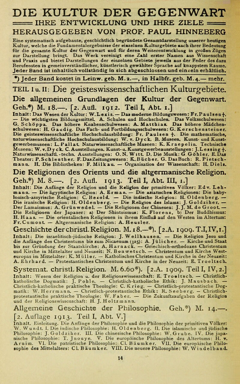 DIE KULTUR DER GEGENWART == IHRE ENTWICKLUNG UND IHRE ZIELE == HERAUSGEGEBEN VON PROF. PAUL HINNEBERG Eine systematisch aufgebaute, geschichtlich begründete Gesamtdarstellung unserer heutigen Kultur, welche die Fundamentalergeboisse der einzelnen Külturgebiete nach ihrer Bedeutung für die gesamte Kultur der Gegenwart and für deren Weiterentwicktang in grofieu Zügen zur Darstellung bringt. Das Werk vereinigt eine Zahl erster Namen aus Wissenschaft und Praxis und bietet Darstellungen der einzelnen Gebiete jeweils aus der Feder des dazu Berufensten in gemeinverständlicher, künstlerisch gewählter Sprache auf knappstem Räume. Jeder Band ist inhaltlich volUtäadig in sich abgeschlossen und einzeln erhältlich. •) Jeder Band kostet in Leinw. geb. M.2.—, in Halbfr. geb. M.4.— mehr. TEIL lu. 11: Die geisteswissenschaftlichen Kulturgebiete. Die allgemeinen Grundlagen der Kultur der Gegenwart. Geh.*) M. i8.—. [2. Aufl. 1912, Teil I, Abt. i.] Inhalt: Das Wesen der Kultur: W.Lesis. — Da« moderne Büdungswesen: Fr.Paulsen-f-< — Die wicbägsten BüduagsmitteL A. Schulen and Hochschulen. Das Volksschulwesen: G. Schöppa. Das höhere Knabenschulwesen: A. Matthias. Das höhere Mädchen- Schulwesen: H. Gaudig. Das Fach- und Fortbildnngsscbulwesea: G. Kerschensteiner. Die geisteswissenschaftliche Hochschulausbildung: Fr. Paulsen -{-. Die mathematische, naturwissenschaftliche Hochschulausbildung: W. v. Dyck. B. Museen. Kunst-und Kunst- gewerbemuseen: L.Pallat. Naturwissenschaftliche Museen: K.Kraepelin. Technische Museen: W.v.Dyck. C.Ausstellungen. Kunst-u. Kunstgewerbeausstellungen: J.Lessing-f-. Naturwissenschaftl-tecbn. Ausstellungen: O.N.Witt. D. Die Musik; G Göhler. E.Daa Theater: P.Schlenther. F. Das Zeitungswesen: K.Bncher. G. DasBnch: R. Fietsch- mann. H. Die Bibliotheken; F. Milkau. — Organisation der Wissenschaft: H. Diels. Die Religionen des Orients und die altgermanische Religion, Geh.*) M. 8.—. [2. Aufl. 1913. Teü I, Abt. III, 1.] Inhalt: Die Anfänge der Religion und die Religion der primitiven Völker: Edv. Leh- mann. — Die ägyptische Religion: A. Erman. — Die asiatischen Religionen: Die baby- lonisch-assyrische Religion: C. Bezold. — Die indische Religion: H. Oldenberg. — Die iranische Religion: H. Oldenberg. — Die Religion des Islams: J. Goldziher. — Der Lamaismus: A. Grünwedel. — Die Religionen der Chinesen: J. J. M. de Groot. — Die Religionen der Japaner: a) Der Shintoismus: K. Florenr, b) Der Buddhismus: H.Haas. — Die orieatalischea Religionen in ihrem Einfluß auf den Westen im Altertum: Fr.Cumont. — Altgermanische Religion: A.Heasler. Geschichte der Christi. Religion. M.18.—*). [2.A. igog.T.I,rV,i.] Inhalt: Die israelitisch-jüdische Religion: J. Wellhausen. — Die Religion Jesu und die Anfänge des Christenturas bis cum Nicaenum (325): A. Jülicher. — Kirche und Staat bis zur Gründung der Staatskirche: A,Harnack. — Griechisch-orthodoses Christentum und Kirche in Mittelalter und Neuzeit: N. ßonwetsch. — Christentum und Kirche West- europas im Mittelalter: K. M ü 11 e r. — Katholisches Christentum und Kirche in der Neuzeit: A. Ehrhard. — Protestantisches Christentum und Kirche in der Neuzeit: E. Troeltsch. Systemat. Christi. Religion. M. 6.60*). [2.A. 1909. Teil I, IV, 2.J Inhalt: Weson der Religion u. der ReligionswisseBSchaft; E. Trovitsch. — Christlich- katholische Dogmatik: J. Pohle. — Christlich-katholische Ethik: J. Mausbach. — Christlich-katholische praktische Theologie: C.Krieg. — Christlich-protestantische Dog- matik: W. Herrmann. — Christlich-protestaatische Ethik: R. Seeberg. — Christlich- protestantische praktische Theologie: W. Faber. — Die Zukunftsaufgaben der Religion und der Religionswissenschaft; H. J. Holtzmann. Allgemeine Geschichte der Philosophie. Geh.*) M. 14.—. [2. Auflage 1913. Teil I, Abt. V.] Inhalt. Einleitung. Die Anfänge der Philosophie und die Philosophie der primitiven Völker: W. Wundt. I. Die indische Philosophie: H, Oldenberg. 11. Die islamische und jüdische Philosophie: J. Goldziher. 111. Die chinesische Philosophie: W.Grube. IV. Die japa- nische Philosophie: T. Jnouye. V. Die europäische Philosophie des Altertums: H. t. Arnim. VI. Die patristische Philosophie: Cl. Bäumker. VU. Die europäische Philo- ■ophie des Mittelalters: CL Bäumker. VIH. Die neuere Philosophie: W.Windelband.