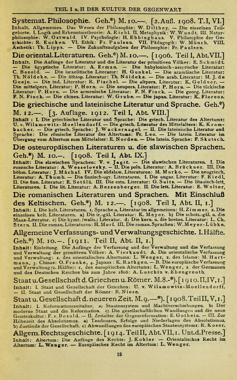 Systemat Philosophie. Geh.*)M.io.—. [2.Aufl. igo8. T.I, VI.] Inhalt. Allgemeines. Das Wesen der Philosophie: W. Dilthey. — Die eiuzeincn Teil- gebiete. I. Logik und Erkenotnistheorie: A.RiebL Q. Metaphysik: W.Wun dt. 111. Natur- philosophie: W. Ostwald. tV, Psychologie: H. Ebbinghaus. V. Philosophie der Ge- icWchto: R. Backen. VI. Ethik: Fr. Paulsen. VII. Pädagogik: W. Münch. VITL Ästhetik: Tb. Lipps. — Die Zukunftsaufgaben der Philosophie: Fr. Paulsen. Die oriental. Literaturen. Geh.*)M.io.—. [1906. Teil I, Abt.Vn.] Inhalt. Die Anfange der Literatur und die Literatur der primitiven Völker: E. S c h m i d t. — Di© ägyptische Literatur: A. E r m a n. — Die babylonisch - assyrische Literatur: C. Bezold. — Die israelitische Literatur: H. Gunkel. — Die aramäische Literatur: Th. Nöldekc. — Die äthiop. Literatur: Th. Nöldeke. — Die arab. Literatur: M. J. de Goeje. — Die ind. Literatur: R. Pischel. — Die altpers. Literatur: K. Geldner- — Die mittelpers. Literatur: P. Hörn. — Die neupers. Literatur: P. Hörn. — Die türkische Literatur: P. Horu. — Die armenische Literatur: F. N. Finck. — Die georg. Literatur: F. N. Finck. — Die chines. Literatur: W, Grube. — Die Japan. Literatur: K. Florenz. Die griechische und lateinische Literatur und Sprache. Geh.^) M. 12.—. [3. Auflage. 1912. Teil I, Abt. VIU.] Inhalt : L Die griechische Literatur und Sprache: Die griech. Literatur des Altertums: U. V. Wilamowitz-Moellendorf f. — Die griech. Literatur des Mittelalters: K. tCrum- bacher. — Die griech. Sprache: J. WackernageL— O. Die lateinische Literatur und Sprache: Die römische Literatur des Altertums: Fr. Leo. — Die latein. Literatur im Übergang vom Altertum zum Mittelalter :E. Nordea.-» Die latein. Sprache: F. Skutsch. Die osteuropäischen Literaturen u. die slawischen Sprachen. Geh.*) M. IG.-. [1908. Teil I, Abu K.] Inhalt: Die slawischen Sprachen: V. v. JagiO. — Die slawischen Literaturen. I. Die russische Literatur: A. WesseloTsky. — II. Die poln. Literatur: A. Brückner. III. Die böhm. Literatur: J.MÄchal. IV. Die südslaw. Literaturen: M.Murko.— Die neugriech. Literatur: A.Thumb.— Die finnisch-ugr. Literaturen. I. Die ungar. Literatur: F. Riedl, II. Die finn. Literatur: E. Setälä. HI. Die estn. Literatur: G. Suits. — Die litauisch-lett. Literaturen. L Die Ut Literatur: A, Bezzenberger. IL Die lett. Literatur: E.Wolter. Die romanischen Literaturen und Sprachen. Mit Einschluß des Keltischen. Geh.*) M. 12,—. [1908. Teil I, Abt H, x.] Inhalt: L Die kelt. Literaturen, i. Sprache u. Literatur im allgemeinen: H. Z i m m e r. 2.Die einzelnen kelt. Literaturen, a) Die ir.-gäL Literatur: EL Meyer, b) Die schott.-gäL u. die Manx-Literatur. c) Die kymr. (walis.) Literatur, d) Die kom. u. die breton. Literatur: L. Ch. Stern. II. Die roman.Literaturen: H.Morf. lU. Die roman.Sprachen: W.Meyer-Lübke. Allgemeine Verfassungs- und Verwaltungsgeschichte. LHälfte. Geh.*) M. IG.-. [1911. Teil U, Abt. 11, i.] Inhalt: Einleitung. Die Anfänge der Verfassung und der Verwaltung und die Verfassung und Verwaltung der primitiven Völker: A Vierkaadt. A. Die orientalische Verfassung und Verwaltung: i. des orientalischen Altertums: L, Wenger, 2. des Islams: M. Hart- mann, j. Chinas: O.Franke, 4. Japans : K. Rathgen. — B. Die europäische Verfassung und Verwaltung (I. Hälfte): 1. des europäischen Altertums: L.Wenger, 2. der Germanen und des Deutschen Reiches bis zum Jahre 1806; A.Luschin v. Ebengreuth. Staat U.Gesellschaft d. Griechen u. Römer. M.8.-*). [1910. II,rV, i.] Inhalt: 1. Staat und Gesellschaft der Griechen; U. v. Wilamowitz-Moellendorff. — II. Staat und Gesellschaft der Römer: B. Niese. Staat u. Gesellschaft d. neueren Zeit, M.9.—*). [i9o8.TeillI,V,i.] Inhalt: 1. Reiormationszeitaiter. aj Staatensystem und Machtverscbiebunten, b) Der moderne Staat und die Reformation, c) Die gesellschaftÜcheu Wandlungen und die neue Geisteskultur: F. v. Beza Id. — II. Zeitalter der Gegenreformation: E. Gotheio. — [II, Zur Höhezeit des Absolutismus, a) Tendenzen, Erfolge und Niederlagen des Absolutismus, b) Zustände der Gesellschaft, c) Abwandlungen des europäischeo Staateusystems: R. K-oser. Allgem. Rechtsgeschichte. [ 1914. Teil 11, Abt.VlI. i. Uiit.d.Presse.] Inhalt: Altertum: Die Anfänge des Rechts: J. Kohler — Orientalische« Recht im Altertum: L. Weager. — Europäisches Recht im Altertum: L.Wenger. 16