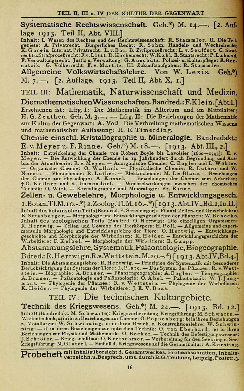 Systematische Rechtswissenschaft Geh.*) M. 14.—. [2. Auf- läge 1913. Teil II, Abt. Vm.] Inhalt: L Wesen des Rechtes und der Rechtswissenschaft: R, Stammler. II, Die Teil- gebiete; A. Privatrecht, Bürgerliches Recht; R. Sohm. Handels- nnd Wechselrecht: K.Gareis. Internat. Privatrecht; L.V.Bar. B. Zivilprozeßrecht; L, ▼. Seuffert. C. Straf. rechtu.StrafproieBrecht: F.v. L i s 11. D. Kirchenrecht: W.K a h 1. E. Staatsrecht: P. L a fa a n d. F. VerwaltuDgsrecht. Justiz u. Verwaltung; G. Anschiitz. Polizei- u. fCulturpflege; E.Ber. natzik. G. Völkerrecht; E, v. Martitz. III. Zukunftsauf gaben; R.Stammler. Allgemeine Volkswirtschaftslehre. Von W. Lexis. Geh.*) M. 7.—, [2. Auflage. 1913. Teil 11, Abt. X, i.] TEIL III: Mathematik, Naturwissenschaft und Medizin. Diemathematischen Wissenschaften. Bandred.: F.K lein. [AbtL] Erschienen ist: Lfrg. I: Die Mathematik im Altertum und im Mittelalter: H. G. Zeuthen. Geh. M. 3.—. — Lfrg. II: Die Beziehungen der Mathematik zur Kultur der Gegenwart: A. Voß: Die Verbreitung mathematischen Wissens und mathematischer Auffassung: H. E.Tim er ding. Chemie einschl. Kristallographie u. Mineralogie. Bandredakt: E.V. Meyer U.F.Rinne. Geh.*) M. 18.—. [1913. Abt.m., 2.] Inhalt: Entwickelung der Chemie von Robert Boyle bis Lavoisier [1660—1793]: E. v. Meyer. — Die Entwicklung dar Chemie im 19. Jahrhundert durch Begründung und Aus- bau der Atomtheorie: E. v. Meyer.— Anorganische Chemie: C. Engler und L. Wohle r. — Organische Chemie: O. Wallach. — Physikalische Chemie: R. Luther and W. . Nernst. — Photochemie: R. Luther.— Elektrochemie: M. Le Btanc.— Beziehungen der Chemie cur Physiologie: Al. ßosseL — Beziehungen der Chemie zum Ackerbau: ■fO. Kellner und R. Immendorf. — Wechselwirkungen rwischen der chemischen Technik: O.Witt. — Kristallographie und Mineralogie: Fr. Rinne. Zellen- u. Gewebelehre, Morphologie u. Entwicklungsgesch. I .Botan.TLM. i o.-.*) 2.Zoolog.Tl.M. 16.-.*) [i Q13. Abt.IV.,Bd.2,lu.IL] Inhalt des botanischen Teils (Bandred. E. Strasburger): PfianzL Zellen- und Gewebelehr«: E. Strasburger. — Morpholo^e und Entwicklungsgeschichte der P&anzeu: W.Be necke. Inhalt des zoologischen Teils {Bandred. O. Hertwigj: Die einzelligen Organismen: R. Hertwig. — Zellen und Gewebe des Tierkörpers: H. PolL — Allgemeine und experi- mentelle Morphologie und Entwicklungslehre der Tiere: O. Hertwig. — Entwicklungs- geschichte und Morphologie der Wirbellosen: K. Heider. — Entwicklungsgeschichte der Wirbeltiere: F. Keibel. — Morphologie der Wirbeltiere: E. Gaupp. Abstammungslehre, Systematik, Paläontologie, Biogeographie. Bdred.:R.Hertwigu.R.v.Wettsteiii.M.20.-*)[i9i3.AbtIV,Bd.4.] Inhalt: Die Abstammungslehre: R.Hertwig. — Prinzipien der Systematik mit besonderer Berücksichtigung des Systems der Tiere: L.Plate. — Das System der Pflanzen: R. v. Wett- stein.— Biographie: A.Brauer. — Pflanzengeographie: A.Engler. — Tiergeographie: A. Brauer. — Paläontologie und Paläozoologie: O.Abel. — Paläobotanik: W, J. Jong- mans. — Phylogenie der Pflanzen: R. v. W ettstein. — Phylogenie der Wirbellosen: K. Heider. — Phylogenie der Wirbeltiere: J. E. V. B oas. 'n TEIL IV: Die technischen Kulturgebiete. Technik des Kriegswesens. Geh.*) M. 24.—. [1913. Bd. 12.] Inhalt (Bandredakt. M Schwarte): Kriegsvorbereitung,Kriegsführung:M.Schwarte.— Waffentechnik, a) in ihren Beziehungen zur Chemie :0. Poppenberg; b) in ihren Beziehungen z. Metallurgie: W. Schwinning; c) in ihren Bezieh, z. Konstruktionslehre: W. Schwin- ning: — d) in ihren Beziehungen zur optischen Technik: O. von Eberhard; e) in ihren Beziehungen zur Physik und Mathematik: O. Becker. — Technik des Befestigungswesens: J. Schröter. — Kriegsschiffbau :0. Kretschmer. — Vorbereitung für den Seekrieg u. See- kriegsführung: M.Glatzel, — Einfluß d. Kriegswesens auf die Gesamtkultur: A.Kersting. Pmhphfft ™** Inhaltsübersicht d. Gesaratwerkes, Probeabschnitten, Inhalts- II wuc^iid L verzeichn.u.Besprech, ums. durch B.G.Teubner,Leipzig, Poststr.3,