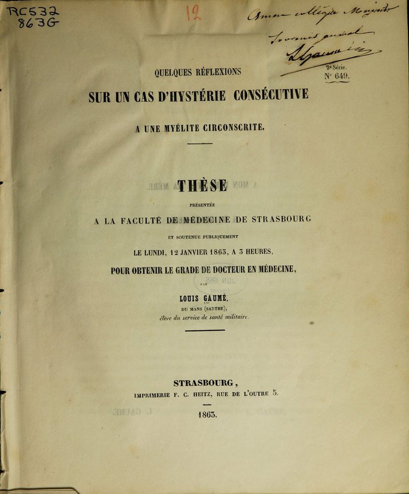 QUELQUES RÉFLEXIONS j™^ SUR UN C!S D'HYSTÉRIE CONSÉCUTIVE A UNE MYÉLITE CIRCONSCRITE. THÈSE PRÉSENTÉE A LA FACULTÉ DE MÉDECINE DE STRASBOURG ET SOUTENUE PUBLIQUEMENT LE LUNDI, 12 JANVIER 1865, A 3 HEURES, POIR OBTENIR LE GRADE DE DOCTEUR EN MÉDECINE, LOUIS GAME, DU MANS (SAIITHE), élève dit service de santé militaire. STRASBOURG, IMPRIMERIE F. C. HEITZ, RUE DE L'OUTRE 5. 1863. ^