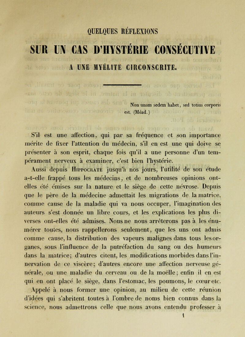 SUR UN CAS D'HYSTÉRIE CONSÉCUTIVE A UNE MYÉLITE CIRCONSCRITE. Non imam sedem habet, sed totius corporis est. (Méad.) S'il est une affection, qui par sa fréquence et son importance mérite de fixer l'attention du médecin, s'il en est une qui doive se présenter à son esprit, chaque fois qu'il a une personne d'un tem- pérament nerveux à examiner, c'est bien l'hystérie. Aussi depuis Hippockate jusqu'à nos jours, l'utilité de son étude a-t-elle frappé tous les médecins, et de nombreuses opinions ont- elles été émises sur la nature et le siège de cette névrose. Depuis que le père de la médecine admettait les migrations de la matrice, comme cause de la maladie qui va nous occuper, l'imagination des auteurs s'est donnée un libre cours, et les explications les plus di- verses ont-elles été admises. Nous ne nous arrêterons pas à les énu- mérer toutes, nous rappellerons seulement, que les uns ont admis comme cause, la distribution des vapeurs malignes dans tous les or- ganes, sous l'influence de la putréfaction du sang ou des humeurs dans la matrice; d'autres citent, les modifications morbides dans l'in- nervation de ce viscère; d'autres encore une affection nerveuse gé- nérale, ou une maladie du cerveau ou de la moelle ; enfin il en est qui en ont placé le siège, dans l'estomac, les poumons, le cœur etc. Appelé à nous former une opinion, au milieu de cette réunion d'idées qui s'abritent toutes à l'ombre de noms bien connus dans la science, nous admettrons celle que nous avons entendu professer à