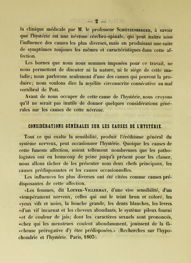 la clinique médicale par M. le professeur Schutzenberger, à savoir que l'hystérie est une névrose cérébro-spinale, qui peut naître sous l'influence des causes les plus diverses, mais en produisant une suite de symptômes toujours les mêmes et caractéristiques dans cette af- fection. Les bornes que nous nous sommes imposées pour ce travail, ne nous permettent de discuter ni la nature, ni le siège de cette ma- ladie; nous parlerons seulement d'une des causes qui peuvent la pro- duire; nous voulons dire la myélite circonscrite consécutive au mal vertébral de Pott. Avant de nous occuper de cette cause de l'hystérie, nous croyons qu'il ne serait pas inutile de donner quelques considérations géné- rales sur les causes de cette névrose. CONSIDÉRATIONS GÉNÉRALES SUR LES CAUSES DE L'HYSTÉRIE. Tout ce qui exalte la sensibilité, produit l'éréthisme général du système nerveux, peut occasionner l'hystérie. Quoique les causes de cette funeste affection, soient tellement nombreuses que les patho- logistes ont eu beaucoup de peine jusqu'à présent pour les classer, nous allons tâcher de les présenter sous deux chefs principaux, les causes prédisposantes et les causes occasionnelles. Les influences les plus diverses ont été citées comme causes pré- disposantes de cette affection. «Les femmes, dit Louyer-Villermay, d'une vive sensibilité, d'un «tempérament nerveux, celles qui ont le teint brun et coloré, les «yeux vifs et noirs, la bouche grande, les dents blanches, les lèvres «d'un vif incarnat et les cheveux abondants, le système pileux fourni «et de couleur de jais; dont les caractères sexuels sont prononcés, «chez qui les menstrues coulent abondamment, jouissent de la fâ- «cheuse prérogative d'y être prédisposées.» (Recherches sur l'hypo- chondrie et l'hystérie. Paris, 1803).